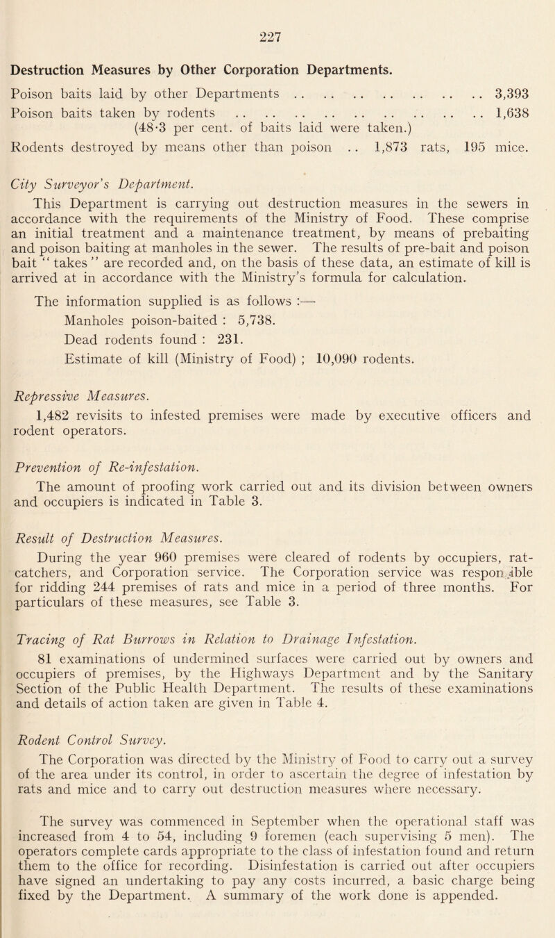 Destruction Measures by Other Corporation Departments. Poison baits laid by other Departments.3,393 Poison baits taken by rodents ..1,638 (48*3 per cent, of baits laid were taken.) Rodents destroyed by means other than poison . . 1,873 rats, 195 mice. City Surveyor's Department. This Department is carrying out destruction measures in the sewers in accordance with the requirements of the Ministry of Food. These comprise an initial treatment and a maintenance treatment, by means of prebaiting and poison baiting at manholes in the sewer. The results of pre-bait and poison bait “ takes ” are recorded and, on the basis of these data, an estimate of kill is arrived at in accordance with the Ministry’s formula for calculation. The information supplied is as follows :— Manholes poison-baited : 5,738. Dead rodents found : 231. Estimate of kill (Ministry of Food) ; 10,090 rodents. Repressive Measures. 1,482 revisits to infested premises were made by executive officers and rodent operators. Prevention of Re-infestation. The amount of proofing work carried out and its division between owners and occupiers is indicated in Table 3. Result of Destruction Measures. During the year 960 premises were cleared of rodents by occupiers, rat¬ catchers, and Corporation service. The Corporation service was responsible for ridding 244 premises of rats and mice in a period of three months. For particulars of these measures, see Table 3. Tracing of Rat Burrows in Relation to Drainage Infestation. 81 examinations of undermined surfaces were carried out by owners and occupiers of premises, by the Highways Department and by the Sanitary Section of the Public Health Department. The results of these examinations and details of action taken are given in Table 4. Rodent Control Survey. The Corporation was directed by the Ministry of Food to carry out a survey of the area under its control, in order to ascertain the degree of infestation by rats and mice and to carry out destruction measures where necessary. The survey was commenced in September when the operational staff was increased from 4 to 54, including 9 foremen (each supervising 5 men). The operators complete cards appropriate to the class of infestation found and return them to the office for recording. Disinfestation is carried out after occupiers have signed an undertaking to pay any costs incurred, a basic charge being fixed by the Department. A summary of the work done is appended.