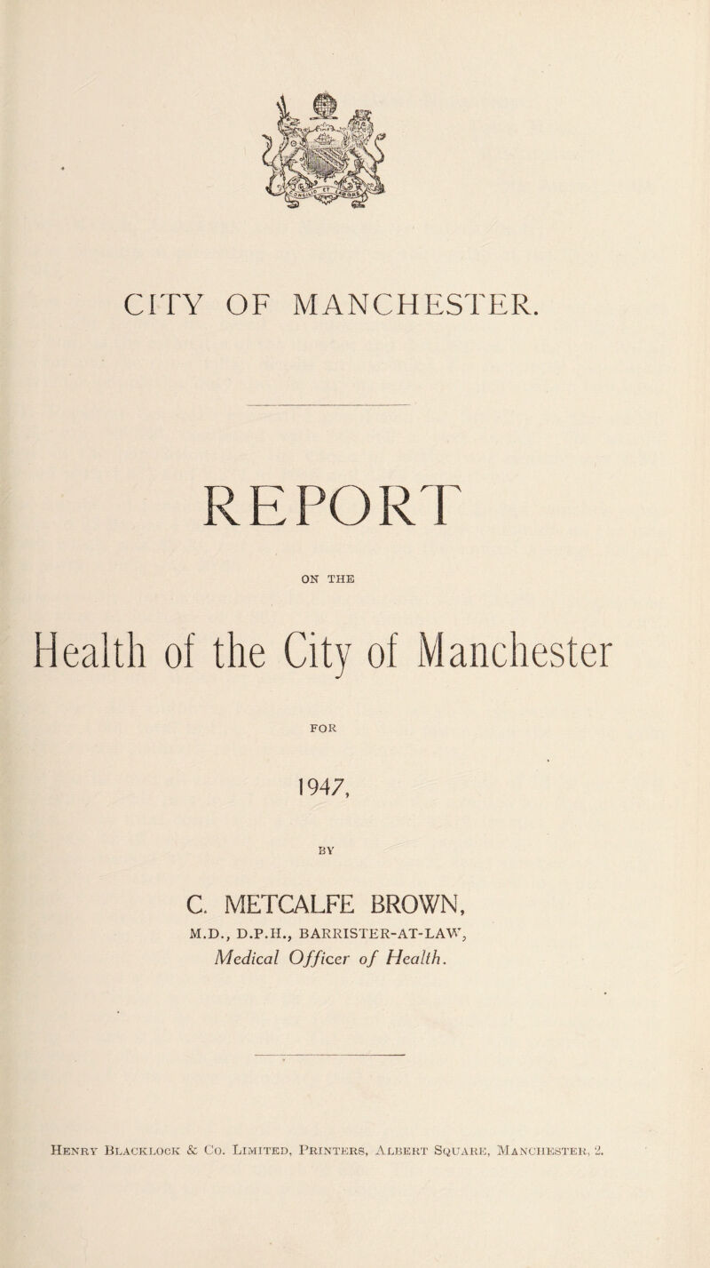 CITY OF MANCHESTER. REPORT ON THE Health of the City of Manchester FOR 1947, C. METCALFE BROWN, M.D., D.P.H., BARRISTER-AT-LAW, Medical Officer of Health. Henry Blacklock & Co. Limited, Printers, Albert Square, Manchester, 2.