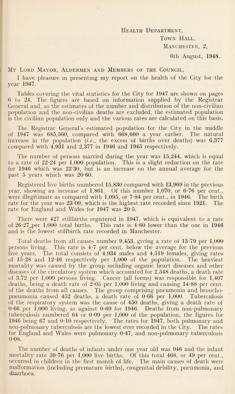 Health Department, Town Hall, Manchester, 2, 6th August, 1948. My Lord Mayor, Aldermen and Members of the Council, I have pleasure m presenting my report on the health of the City for the year 1947. Tables covering the vital statistics for the City for 1947 are shown on pages 6 to 24. The figures are based on information supplied by the Registrar General and, as the estimates of the number and distribution of the non-civilian population and the non-civilian deaths are excluded, the estimated population is the civilian population only and the various rates are calculated on this basis. The Registrar General’s estimated population for the City in the middle of 1947 was 685,560, compared with 668,660 a year earlier. The natural increase in the population (i.e., the excess of births over deaths) was 6,377 compared with 4,931 and 2,377 in 1946 and 1945 respectively. The number of persons married during the year was 15,244, which is equal to a rate of 22-24 per 1,000 population. This is a slight reduction on the rate for 1946 which was 22*30, but is an increase on the annual average for the past 5 years which was 20*60. Registered live births numbered 15,830 compared with 13,969 in the previous year, showing an increase of 1,861. Of this number 1,070, or 6-76 per cent., were illegitimate as compared with 1,095, or 7-84 per cent., in 1946. The birth rate for the year was 23-09, which is the highest rate recorded since 1921. The rate for England and Wales for 1947 was 20-5. There were 427 stillbirths registered in 1947, which is equivalent to a rate of 26-27^per 1,000 total births. This rate is 4-60 lower than the one in 1946 and is the lowest stillbirth rate recorded in Manchester. Total deaths from all causes number 9,453, giving a rate of 13-79 per 1,000 persons living. This rate is 4-7 per cent, below the average for the previous five years. The total consists of 4,934 males and 4,519 females, giving rates of 15-28 and 12-46 respectively per 1,000 of the population. The heaviest mortality was caused by the group including organic heart diseases and other diseases of the circulatory system which accounted for 2,548 deaths, a death rate of 3.72 per 1,000 persons living. Cancer (all forms) was responsible for 1,407 deaths, being a death rate of 2-05 per 1,000 living and causing 14-88 per cent, of the deaths from all causes. The group comprising pneumonia and broncho¬ pneumonia caused 452 deaths, a death rate of 0-66 per 1,000. Tuberculosis of the respiratory system was the cause of 450 deaths, giving a death rate of 0-66 per 1,000 living, as against 0-69 for 1946. Deaths from non-pulmonary tuberculosis numbered 64 or 0-09 per 1,000 of the population, the figures for 1946 being 67 and 0-10 respectively. The rates for 1947, both pulmonary and non-pulmonary tuberculosis are the lowest ever recorded in the City. The rates for England and Wales were pulmonary 0*47, and non-pulmonary tuberculosis 0-08. The number of deaths of infants under one year old was 946 and the infant mortality rate 59-76 per 1,000 live births. Of this total 468, or 49 per cent., occurred in children in the first month of life. The main causes of death were malformation (including premature births), congenital debility, pneumonia, and diarrhoea.