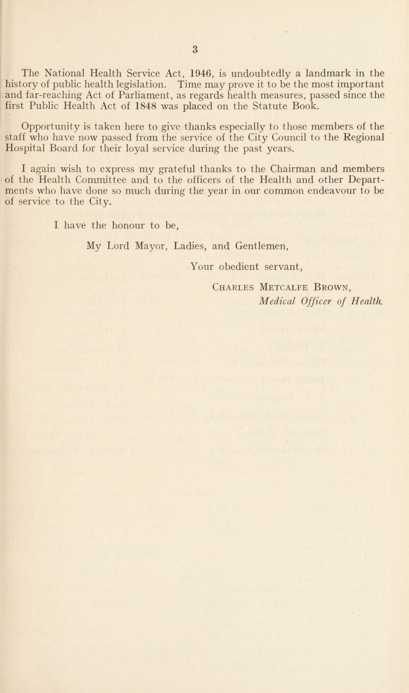 The National Health Service Act, 1946, is undoubtedly a landmark in the history of public health legislation. Time may prove it to be the most important and far-reaching Act of Parliament, as regards health measures, passed since the first Public Health Act of 1848 was placed on the Statute Book. Opportunity is taken here to give thanks especially to those members of the staff who have now passed from the service of the City Council to the Regional Hospital Board for their loyal service during the past years. I again wish to express my grateful thanks to the Chairman and members of the Health Committee and to the officers of the Health and other Depart¬ ments who have done so much during the year in our common endeavour to be of service to the City. I have the honour to be, My Lord Mayor, Ladies, and Gentlemen, Your obedient servant, Charles Metcalfe Brown, Medical Officer of Health.