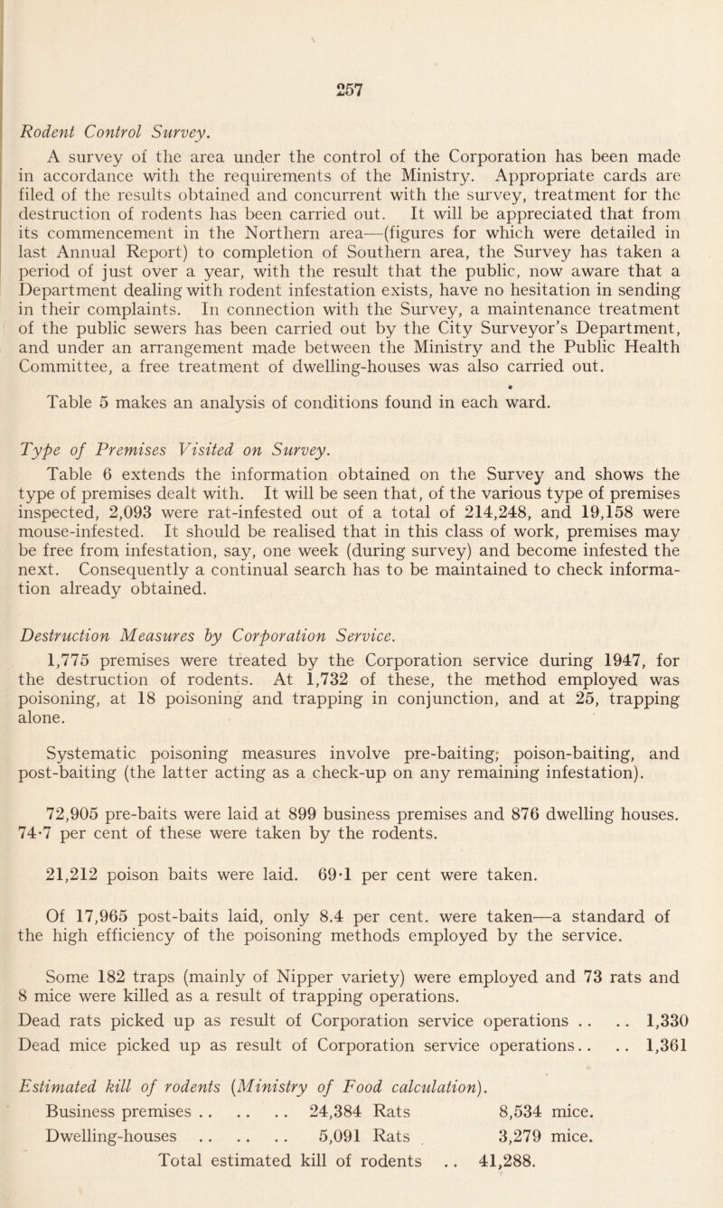 Rodent Control Survey. A survey of the area under the control of the Corporation has been made in accordance with the requirements of the Ministry. Appropriate cards are filed of the results obtained and concurrent with the survey, treatment for the destruction of rodents has been carried out. It will be appreciated that, from its commencement in the Northern area—(figures for which were detailed in last Annual Report) to completion of Southern area, the Survey has taken a period of just over a year, with the result that the public, now aware that a Department dealing with rodent infestation exists, have no hesitation in sending in their complaints. In connection with the Survey, a maintenance treatment of the public sewers has been carried out by the City Surveyor’s Department, and under an arrangement made between the Ministry and the Public Health Committee, a free treatment of dwelling-houses was also carried out. Table 5 makes an analysis of conditions found in each ward. Type of Premises Visited on Survey. Table 6 extends the information obtained on the Survey and shows the type of premises dealt with. It will be seen that, of the various type of premises inspected, 2,093 were rat-infested out of a total of 214,248, and 19,158 were mouse-infested. It should be realised that in this class of work, premises may be free from infestation, say, one week (during survey) and become infested the next. Consequently a continual search has to be maintained to check informa¬ tion already obtained. Destruction Measures by Corporation Service. 1,775 premises were treated by the Corporation service during 1947, for the destruction of rodents. At 1,732 of these, the method employed was poisoning, at 18 poisoning and trapping in conjunction, and at 25, trapping alone. Systematic poisoning measures involve pre-baiting; poison-baiting, and post-baiting (the latter acting as a check-up on any remaining infestation). 72,905 pre-baits were laid at 899 business premises and 876 dwelling houses. 74*7 per cent of these were taken by the rodents. 21,212 poison baits were laid. 69*1 per cent were taken. Of 17,965 post-baits laid, only 8.4 per cent, were taken—a standard of the high efficiency of the poisoning methods employed by the service. Some 182 traps (mainly of Nipper variety) were employed and 73 rats and 8 mice were killed as a result of trapping operations. Dead rats picked up as result of Corporation service operations .. .. 1,330 Dead mice picked up as result of Corporation service operations.. .. 1,361 Estimated kill of rodents (Ministry of Food calculation). Business premises. 24,384 Rats 8,534 mice. Dwelling-houses . 5,091 Rats . 3,279 mice. Total estimated kill of rodents .. 41,288.