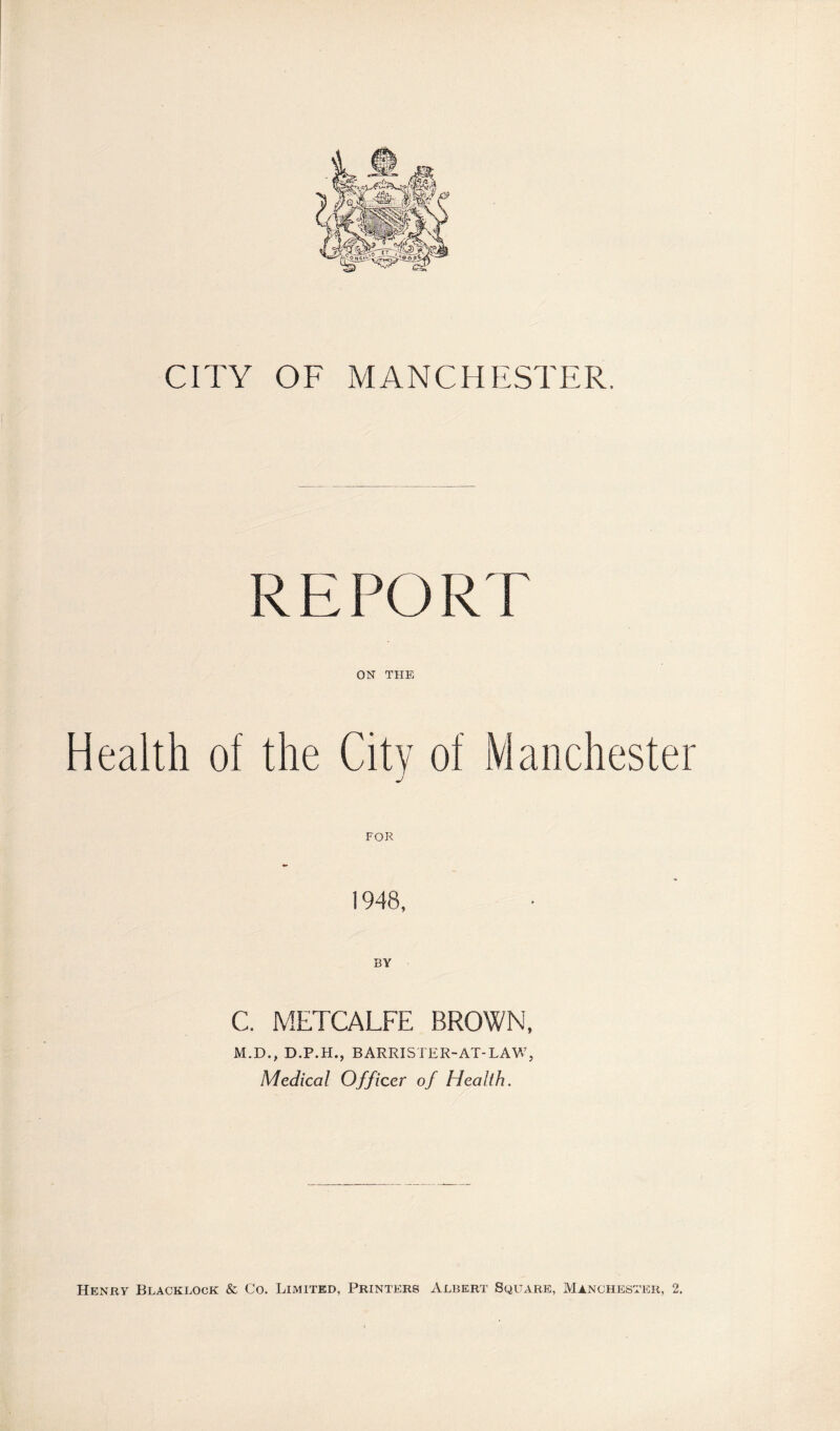 CITY OF MANCHESTER. REPORT ON THE Health of the City of Manchester j 1948, BY C. METCALFE BROWN, M.D., D.P.H., BARRISTER-AT-LAW, Medical Officer of Health. Henry Blacklock & Co. Limited, Printers Albert Square, Manchester, 2.