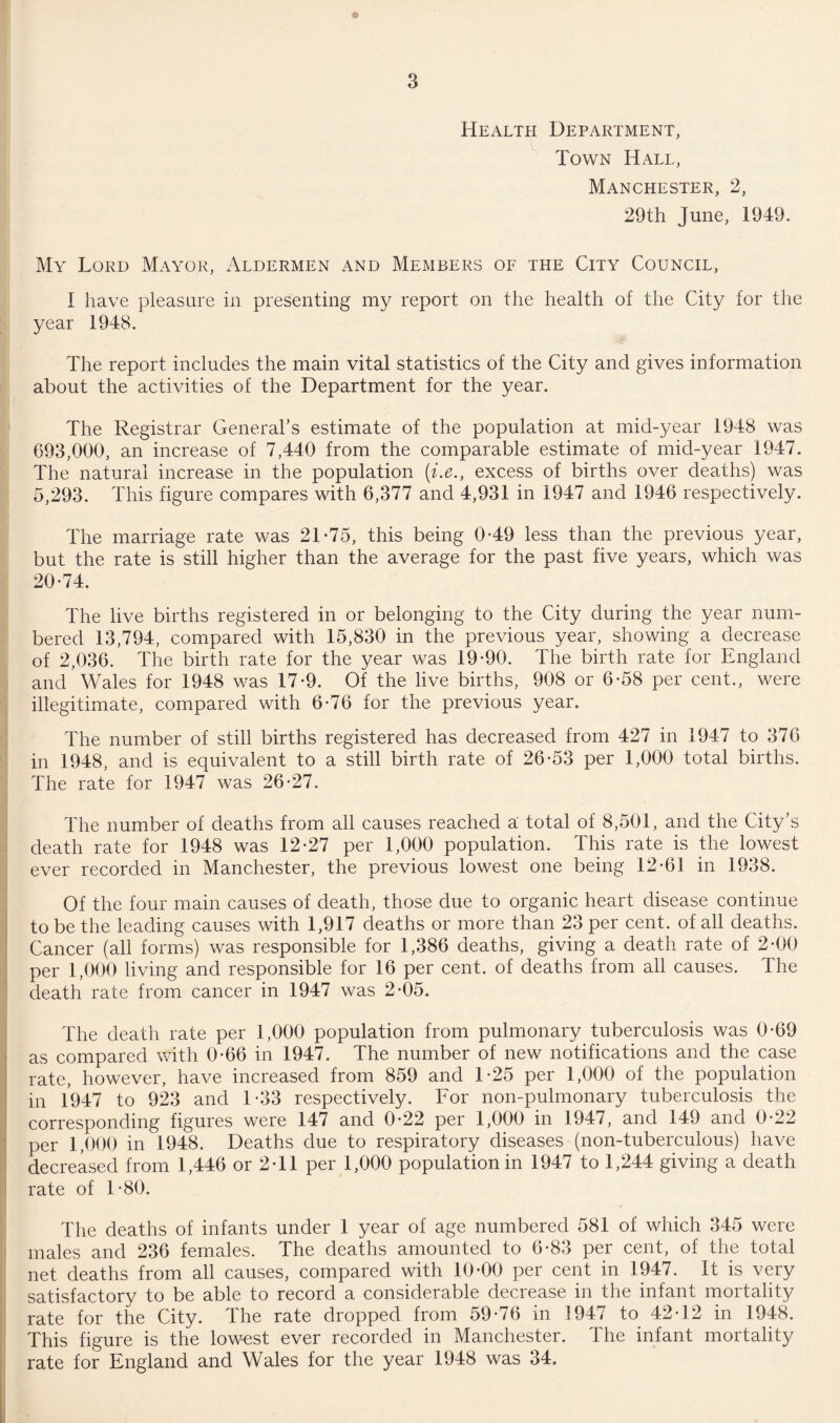 Health Department, Town Hall, Manchester, 2, 29th June, 1949. My Lord Mayor, Aldermen and Members of the City Council, I have pleasure in presenting my report on the health of the City for the year 1948. The report includes the main vital statistics of the City and gives information about the activities of the Department for the year. The Registrar General’s estimate of the population at mid-year 1948 was 693,000, an increase of 7,440 from the comparable estimate of mid-year 1947. The natural increase in the population {i.e., excess of births over deaths) was 5,293. This figure compares with 6,377 and 4,931 in 1947 and 1946 respectively. The marriage rate was 21-75, this being 0-49 less than the previous year, but the rate is still higher than the average for the past five years, which was 20-74. The live births registered in or belonging to the City during the year num¬ bered 13,794, compared with 15,830 in the previous year, showing a decrease of 2,036. The birth rate for the year was 19-90. The birth rate for England and Wales for 1948 was 17-9. Of the live births, 908 or 6-58 per cent., were illegitimate, compared with 6-76 for the previous year. The number of still births registered has decreased from 427 in 1947 to 376 in 1948, and is equivalent to a still birth rate of 26-53 per 1,000 total births. The rate for 1947 was 26-27. The number of deaths from all causes reached a: total of 8,501, and the City’s death rate for 1948 was 12-27 per 1,000 population. This rate is the lowest ever recorded in Manchester, the previous lowest one being 12-61 in 1938. Of the four main causes of death, those due to organic heart disease continue to be the leading causes with 1,917 deaths or more than 23 per cent, of all deaths. Cancer (all forms) was responsible for 1,386 deaths, giving a death rate of 2-00 per 1,000 living and responsible for 16 per cent, of deaths from all causes. The death rate from cancer in 1947 was 2-05. The death rate per 1,000 population from pulmonary tuberculosis was 0-69 as compared with 0-66 in 1947. The number of new notifications and the case rate, however, have increased from 859 and 1-25 per 1,000 of the population in 1947 to 923 and 1-33 respectively. For non-pulmonary tuberculosis the corresponding figures were 147 and 0-22 per 1,000 in 1947, and 149 and 0-22 per 1,000 in 1948. Deaths due to respiratory diseases (non-tuberculous) have decreased from 1,446 or 2-11 per 1,000 population in 1947 to 1,244 giving a death rate of 1-80. The deaths of infants under 1 year of age numbered 581 of which 345 were males and 236 females. The deaths amounted to 6-83 per cent, of the total net deaths from all causes, compared with 10-00 per cent in 1947. It is very satisfactory to be able to record a considerable decrease in the infant mortality rate for the City. The rate dropped from 59-76 in 1947 to 42-12 in 1948. This figure is the lowest ever recorded in Manchester. The infant mortality rate for England and Wales for the year 1948 was 34.
