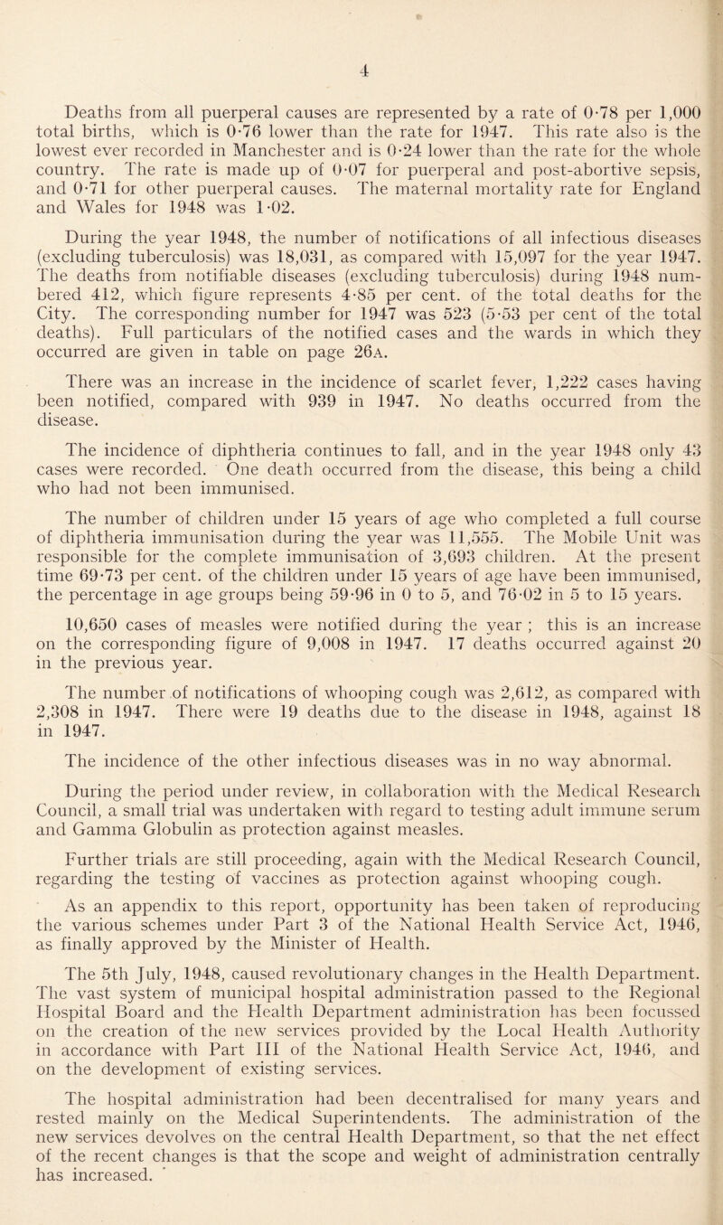 Deaths from all puerperal causes are represented by a rate of 0*78 per 1,000 total births, which is 0*76 lower than the rate for 1947. This rate also is the lowest ever recorded in Manchester and is 0*24 lower than the rate for the whole country. The rate is made up of 0*07 for puerperal and post-abortive sepsis, and 0*71 for other puerperal causes. The maternal mortality rate for England and Wales for 1948 was 1*02. During the year 1948, the number of notifications of all infectious diseases (excluding tuberculosis) was 18,031, as compared with 15,097 for the year 1947. The deaths from notifiable diseases (excluding tuberculosis) during 1948 num¬ bered 412, which figure represents 4*85 per cent, of the total deaths for the City. The corresponding number for 1947 was 523 (5*53 per cent of the total deaths). Full particulars of the notified cases and the wards in which they occurred are given in table on page 26a. There was an increase in the incidence of scarlet fever, 1,222 cases having been notified, compared with 939 in 1947. No deaths occurred from the disease. The incidence of diphtheria continues to fall, and in the year 1948 only 43 cases were recorded. One death occurred from the disease, this being a child who had not been immunised. The number of children under 15 years of age who completed a full course of diphtheria immunisation during the year was 11,555. The Mobile Unit was responsible for the complete immunisation of 3,693 children. At the present time 69*73 per cent, of the children under 15 years of age have been immunised, the percentage in age groups being 59*96 in 0 to 5, and 76*02 in 5 to 15 years. 10,650 cases of measles were notified during the year ; this is an increase on the corresponding figure of 9,008 in 1947. 17 deaths occurred against 20 in the previous year. The number of notifications of whooping cough was 2,612, as compared with 2,308 in 1947. There were 19 deaths due to the disease in 1948, against 18 in 1947. The incidence of the other infectious diseases was in no way abnormal. During the period under review, in collaboration with the Medical Research Council, a small trial was undertaken with regard to testing adult immune serum and Gamma Globulin as protection against measles. Further trials are still proceeding, again with the Medical Research Council, regarding the testing of vaccines as protection against whooping cough. As an appendix to this report, opportunity has been taken of reproducing the various schemes under Part 3 of the National Health Service Act, 1946, as finally approved by the Minister of Health. The 5th July, 1948, caused revolutionary changes in the Health Department. The vast system of municipal hospital administration passed to the Regional Hospital Board and the Health Department administration has been focussed on the creation of the new services provided by the Focal Health Authority in accordance with Part III of the National Health Service Act, 1946, and on the development of existing services. The hospital administration had been decentralised for many years and rested mainly on the Medical Superintendents. The administration of the new services devolves on the central Health Department, so that the net effect of the recent changes is that the scope and weight of administration centrally has increased.