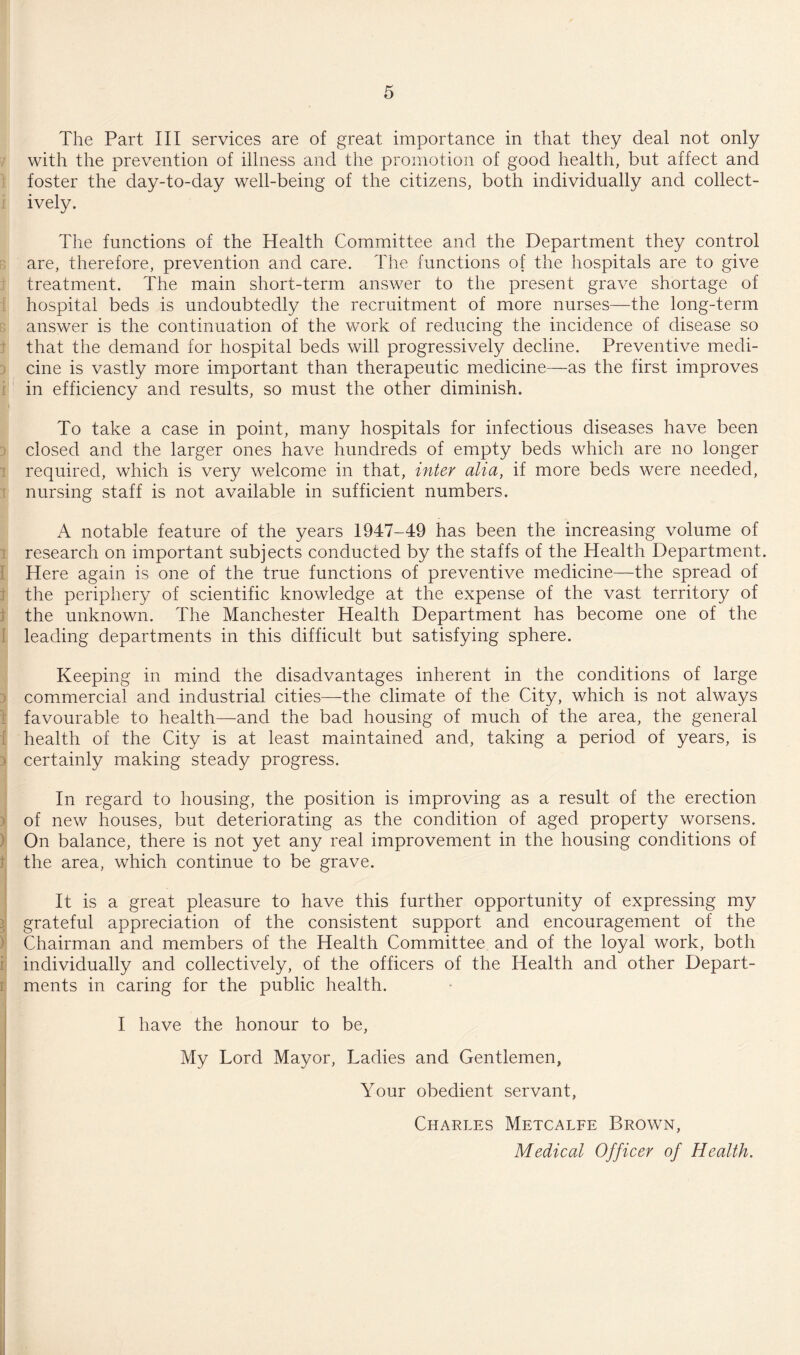 The Part III services are of great importance in that they deal not only with the prevention of illness and the promotion of good health, but affect and foster the day-to-day well-being of the citizens, both individually and collect¬ ively. The functions of the Health Committee and the Department they control are, therefore, prevention and care. The functions of the hospitals are to give treatment. The main short-term answer to the present grave shortage of hospital beds is undoubtedly the recruitment of more nurses—the long-term answer is the continuation of the work of reducing the incidence of disease so that the demand for hospital beds will progressively decline. Preventive medi¬ cine is vastly more important than therapeutic medicine—as the first improves in efficiency and results, so must the other diminish. To take a case in point, many hospitals for infectious diseases have been closed and the larger ones have hundreds of empty beds which are no longer required, which is very welcome in that, inter alia, if more beds were needed, nursing staff is not available in sufficient numbers. A notable feature of the years 1947-49 has been the increasing volume of research on important subjects conducted by the staffs of the Health Department. Here again is one of the true functions of preventive medicine—the spread of the periphery of scientific knowledge at the expense of the vast territory of the unknown. The Manchester Health Department has become one of the leading departments in this difficult but satisfying sphere. Keeping in mind the disadvantages inherent in the conditions of large commercial and industrial cities—the climate of the City, which is not always favourable to health—and the bad housing of much of the area, the general health of the City is at least maintained and, taking a period of years, is i certainly making steady progress. In regard to housing, the position is improving as a result of the erection of new houses, but deteriorating as the condition of aged property worsens. On balance, there is not yet any real improvement in the housing conditions of the area, which continue to be grave. It is a great pleasure to have this further opportunity of expressing my grateful appreciation of the consistent support and encouragement of the Chairman and members of the Health Committee and of the loyal work, both individually and collectively, of the officers of the Health and other Depart¬ ments in caring for the public health. I have the honour to be, My Lord Mayor, Ladies and Gentlemen, Your obedient servant, Charles Metcalfe Brown, Medical Officer of Health.