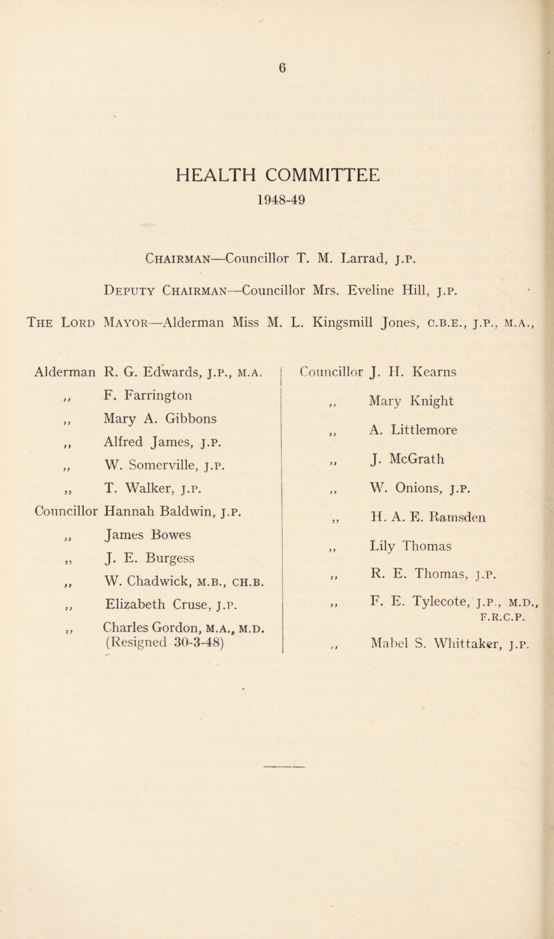 HEALTH COMMITTEE 1948-49 Chairman—Councillor T. M. Larrad, j.p. Deputy Chairman—Councillor Mrs. Eveline Hill, j.p. The Lord Mayor—Alderman Miss M. L. Kingsmill Jones, c.b.e., j.p., m.a., Alderman R. G. Edwards, j.p., m.a. ,, F. Farrington ,, Mary A. Gibbons ,, Alfred James, j.p. ,, W. Somerville, j.p. ,, T. Walker, j.p. Councillor Hannah Baldwin, j.p. „ James Bowes „ J. F. Burgess ,, W. Chadwick, m.b., ch.b. ,, Elizabeth Cruse, j.p. „ Charles Gordon, m.a., m.d. (Resigned 30-3-48) Councillor J. H. Kearns ,, Mary Knight ,, A. Littlemore ,, J. McGrath ,, W. Onions, j.p. ,, H. A. E. Ramsden ,, Lily Thomas ,, R. E. Thomas, j.p. ,, F. E. Tylecote, j.p., m.d., F.R.C.P. ,, Mabel S. Whittaker, j.p.