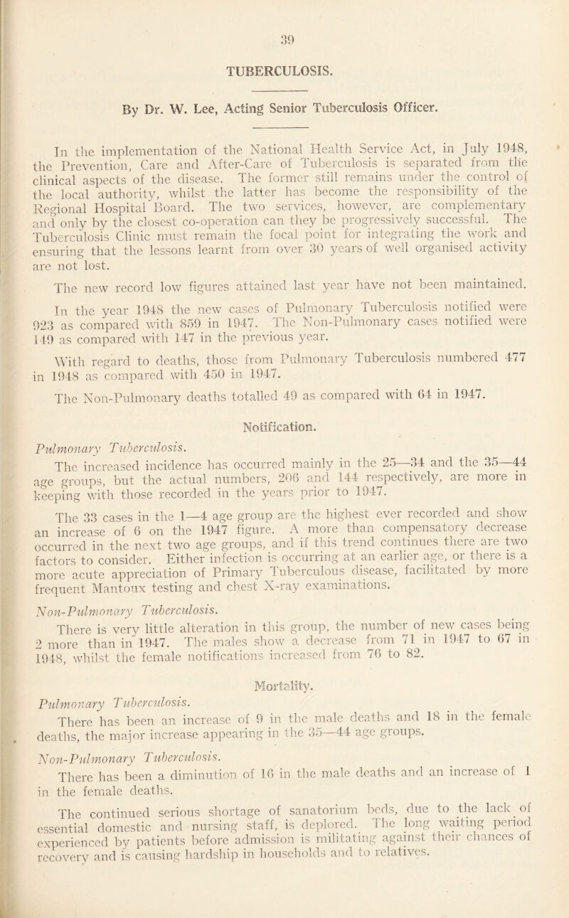 TUBERCULOSIS. By Dr. W. Lee, Acting Senior Tuberculosis Officer. In the implementation of the National Health Service Act, in July 1948, the Prevention, Care and After-Care of Tuberculosis is separated from tile clinical aspects5of the disease. The former still remains under the control of the local authority, whilst the latter has become the responsibility of the Regional Hospital Board. The two services, however, are complementary and only by the closest co-operation can they be progressively successful. The Tuberculosis Clinic must remain the focal point for integrating the work and ensuring that the lessons learnt from over 30 years of well organised activity are not lost. The new record low figures attained last year have not been maintained. Tn the year 1948 the new cases of Pulmonary Tuberculosis notified were 923 as compared with 859 in 1947. The Noil-Pulmonary cases notified were 149 as compared with 147 in the previous year. With regard to deaths, those from Pulmonary Tuberculosis numbered 477 in 1948 as compared with 450 in 1947. The Noil-Pulmonary deaths totalled 49 as compared with 64 in 1947. Notification. Pulmonary Tuberculosis. The increased incidence has occurred mainly in the 25—34 and the 35—44 age groups, but the actual numbers, 206 and 144 respectively, a: keeping with those recorded in the years prior to 1947. more in The 33 cases in the 1—4 age group are the highest ever recorded and show an increase of 6 on the 1947 figure. A more than compensatory decrease occurred in the next two age groups, an cl ix this tiend continues tnere aie two factors to consider. Either infection is occurring at an earlier age, oi tneie is a more acute appreciation of Primary Tuberculous disease, facilitated by more frequent Mantoux testing and chest X-ray examinations. Non-Pulmonary Tuberculosis. There is very little alteration in this group, the number of new cases being 2 more than in 1947. The males show a decrease from 71 in 1947 to 67 in 1948, whilst the female notifications increased from 76 to 82. Mortality. Pulmonary Tuberculosis. There has been an increase of 9 in the male deaths and 18 in the female deaths, the major increase appearing in the 35—44 age groups. Non-Pulmonary Tuberculosis. There has been a diminution of 16 in the male deaths and an increase oi 1 in the female deaths. The continued serious shortage of sanatorium beds, due to the lack ol essential domestic and nursing staff, is deplored. The long waiting period experienced by patients before admission is militating against their chances of recovery and is causing hardship in households and to relatives.
