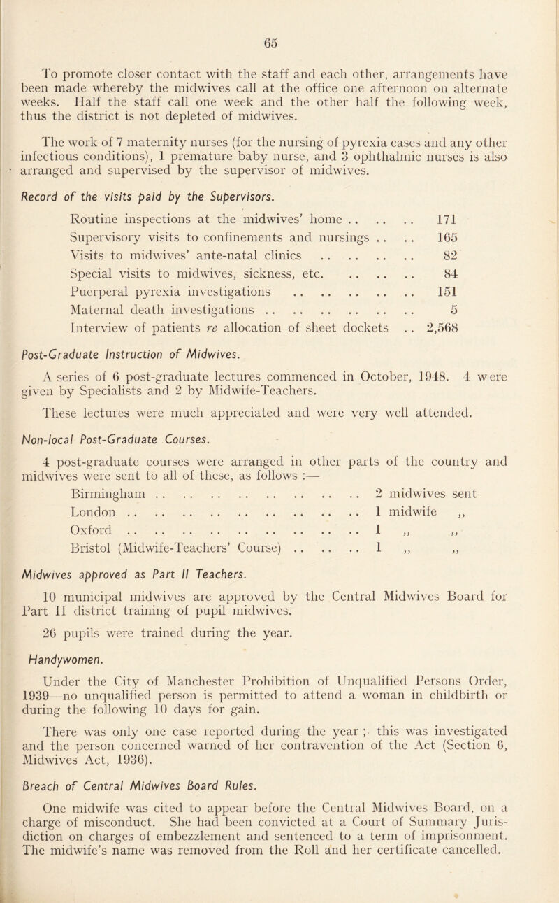 To promote closer contact with the staff and each other, arrangements have been made whereby the midwives call at the office one afternoon on alternate weeks. Half the staff call one week and the other half the following week, thus the district is not depleted of midwives. The work of 7 maternity nurses (for the nursing of pyrexia cases and any other infectious conditions), 1 premature baby nurse, and 3 ophthalmic nurses is also • arranged and supervised by the supervisor of midwives. Record of the visits paid by the Supervisors. Routine inspections at the midwives’ home Supervisory visits to confinements and nursings .. Visits to midwives’ ante-natal clinics . Special visits to midwives, sickness, etc. Puerperal pyrexia investigations . Maternal death investigations. Interview of patients re allocation of sheet dockets Post-Graduate Instruction of Midwives. A series of 6 post-graduate lectures commenced in October, 1948. 4 were given by Specialists and 2 by Midwife-Teachers. These lectures were much appreciated and were very well attended. Non-local Post-Graduate Courses. 4 post-graduate courses were arranged in other parts of the country and midwives were sent to all of these, as follows :— Birmingham.2 midwives sent London. 1 midwife Oxford. 1 ,, ,, Bristol (Midwife-Teachers’ Course). 1 ,, ,, Midwives approved as Part II Teachers. 10 municipal midwives are approved by the Central Mid wives Board for Part II district training of pupil midwives. 26 pupils were trained during the year. Handywomen. Under the City of Manchester Prohibition of Unqualified Persons Order, 1939—no unqualified person is permitted to attend a woman in childbirth or during the following 10 days for gain. There was only one case reported during the year ; this was investigated and the person concerned warned of her contravention of the Act (Section 6, Midwives Act, 1936). Breach of Central Midwives Board Rules. One midwife was cited to appear before the Central Midwives Board, on a charge of misconduct. She had been convicted at a Court of Summary Juris¬ diction on charges of embezzlement and sentenced to a term of imprisonment. The midwife’s name was removed from the Roll and her certificate cancelled. 171 165 82 84 151 5 2,568