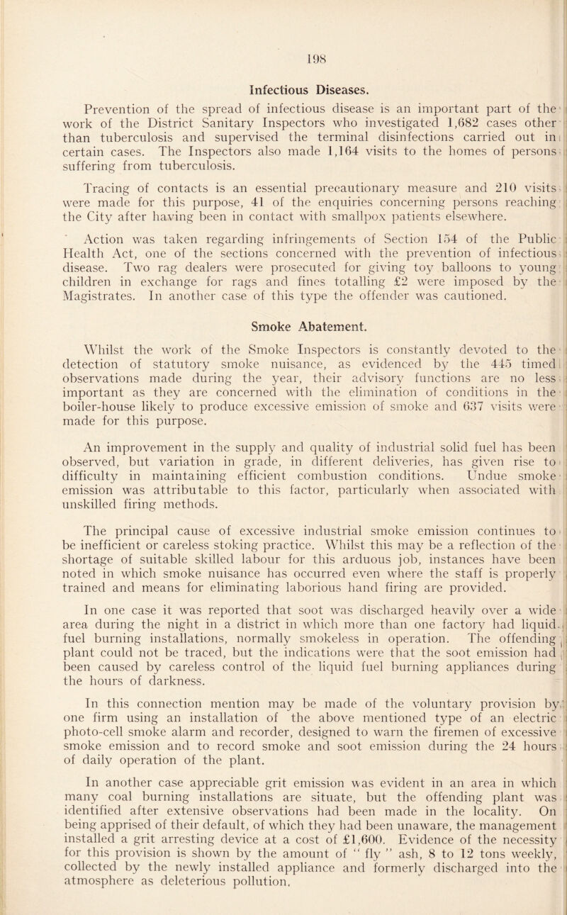Infectious Diseases. Prevention of the spread of infectious disease is an important part of the work of the District Sanitary Inspectors who investigated 1,682 cases other than tuberculosis and supervised the terminal disinfections carried out in certain cases. The Inspectors also made 1,164 visits to the homes of persons suffering from tuberculosis. Tracing of contacts is an essential precautionary measure and 210 visits were made for this purpose, 41 of the enquiries concerning persons reaching the City after having been in contact with smallpox patients elsewhere. Action was taken regarding infringements of Section 154 of the Public Health Act, one of the sections concerned with the prevention of infectious disease. Two rag dealers were prosecuted for giving toy balloons to young children in exchange for rags and fines totalling £2 were imposed by the Magistrates. In another case of this type the offender was cautioned. Smoke Abatement. Whilst the work of the Smoke Inspectors is constantly devoted to the detection of statutory smoke nuisance, as evidenced by the 445 timed observations made during the year, their advisory functions are no less important as they are concerned with the elimination of conditions in the boiler-house likely to produce excessive emission of smoke and 637 visits were made for this purpose. An improvement in the supply and quality of industrial solid fuel has been observed, but variation in grade, in different deliveries, has given rise to difficulty in maintaining efficient combustion conditions. Undue smoke- emission was attributable to this factor, particularly when associated with unskilled firing methods. The principal cause of excessive industrial smoke emission continues to be inefficient or careless stoking practice. Whilst this may be a reflection of the shortage of suitable skilled labour for this arduous job, instances have been noted in which smoke nuisance has occurred even where the staff is properly trained and means for eliminating laborious hand firing are provided. In one case it was reported that soot was discharged heavily over a wide area during the night in a district in which more than one factory had liquid, fuel burning installations, normally smokeless in operation. The offending ( plant could not be traced, but the indications were that the soot emission had , been caused by careless control of the liquid fuel burning appliances during the hours of darkness. In this connection mention may be made of the voluntary provision by 1 one firm using an installation of the above mentioned type of an electric photo-cell smoke alarm and recorder, designed to warn the firemen of excessive smoke emission and to record smoke and soot emission during the 24 hours of daily operation of the plant. In another case appreciable grit emission was evident in an area in which many coal burning installations are situate, but the offending plant was identified after extensive observations had been made in the locality. On being apprised of their default/of which they had been unaware, the management installed a grit arresting device at a cost of £1,600. Evidence of the necessity for this provision is shown by the amount of “ fly ” ash, 8 to 12 tons weekly, collected by the newly installed appliance and formerly discharged into the atmosphere as deleterious pollution.