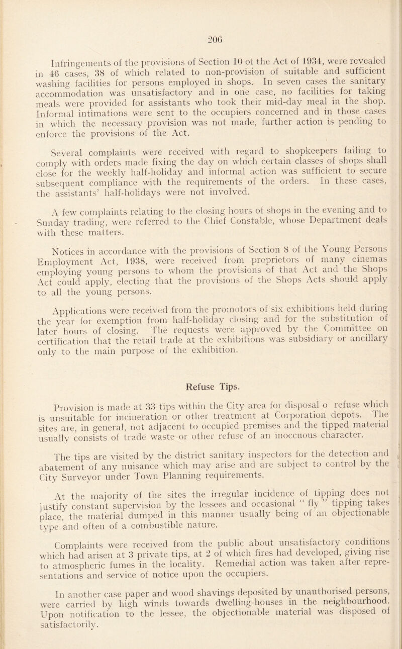 Infringements of the provisions of Section 10 of the Act of 1934, were revealed m 46 cases, 38 of which related to non-provision of suitable and sufficient washing facilities for persons employed in shops. In seven cases the sanitary accommodation was unsatisfactory and in one case, no facilities for taking meals were provided for assistants who took their mid-day meal in the shop. Informal intimations were sent to the occupiers concerned and in those cases in which the necessary provision was not made, further action is pending to enforce the provisions of the Act. Several complaints were received with regard to shopkeepers failing to comply with orders made fixing the day on which certain classes of shops shall close for the weekly half-holiday and informal action was sufficient to secure subsequent compliance with the requirements of the orders. In these cases, the assistants’ half-holidays were not involved. A few complaints relating to the closing hours of shops in the evening and to Sunday trading, were referred to the Chief Constable, whose Department deals with these matters. Notices in accordance with the provisions of Section 8 of the Young Persons Employment Act, 1938, were received from proprietors of many cinemas employing young persons to whom the provisions of that Act anci the miops Act could apply, electing that the provisions of the Shops Acts should apply to all the young persons. Applications were received from the promotors of six exhibitions held during the year for exemption from half-holiday closing and foi the substitution of later hours of closing. The requests were approved by the Committee on certification that the retail trade at the exhibitions was subsidiary or ancillary only to the main purpose of the exhibition. Refuse Tips, Provision is made at 33 tips within the City area for disposal o itdus*_ which is unsuitable for incineration or other treatment at Corporation depots. The sites are, in general, not adjacent to occupied premises and the tipped material usually consists of trade waste or other refuse of an inoccuous character. The tips are visited by the district sanitary inspectors for the detection and abatement of any nuisance which may aiisc and aie subject to control by the City Surveyor under Town Planning requirements. At the majority of the sites the irregular incidence of tipping does not justify constant supervision by the lessees and occasional fly tipping taives place, the material dumped in this manner usually being of an objectionable type and often of a combustible nature. Complaints were received from the public about unsatisfactoiy conditions which had arisen at 3 private tips, at 2 of which iiies had developed, giving lise to atmospheric fumes in the locality. Remedial action was taken aftci icpie sentations and service of notice upon the occupieis. In another case paper and wood shavings deposited by unauthorised persons, were carried by high winds towards dwelling-houses in the neighbourhood. Upon notification to the lessee, the objectionable material was disposed of satisfactorily.