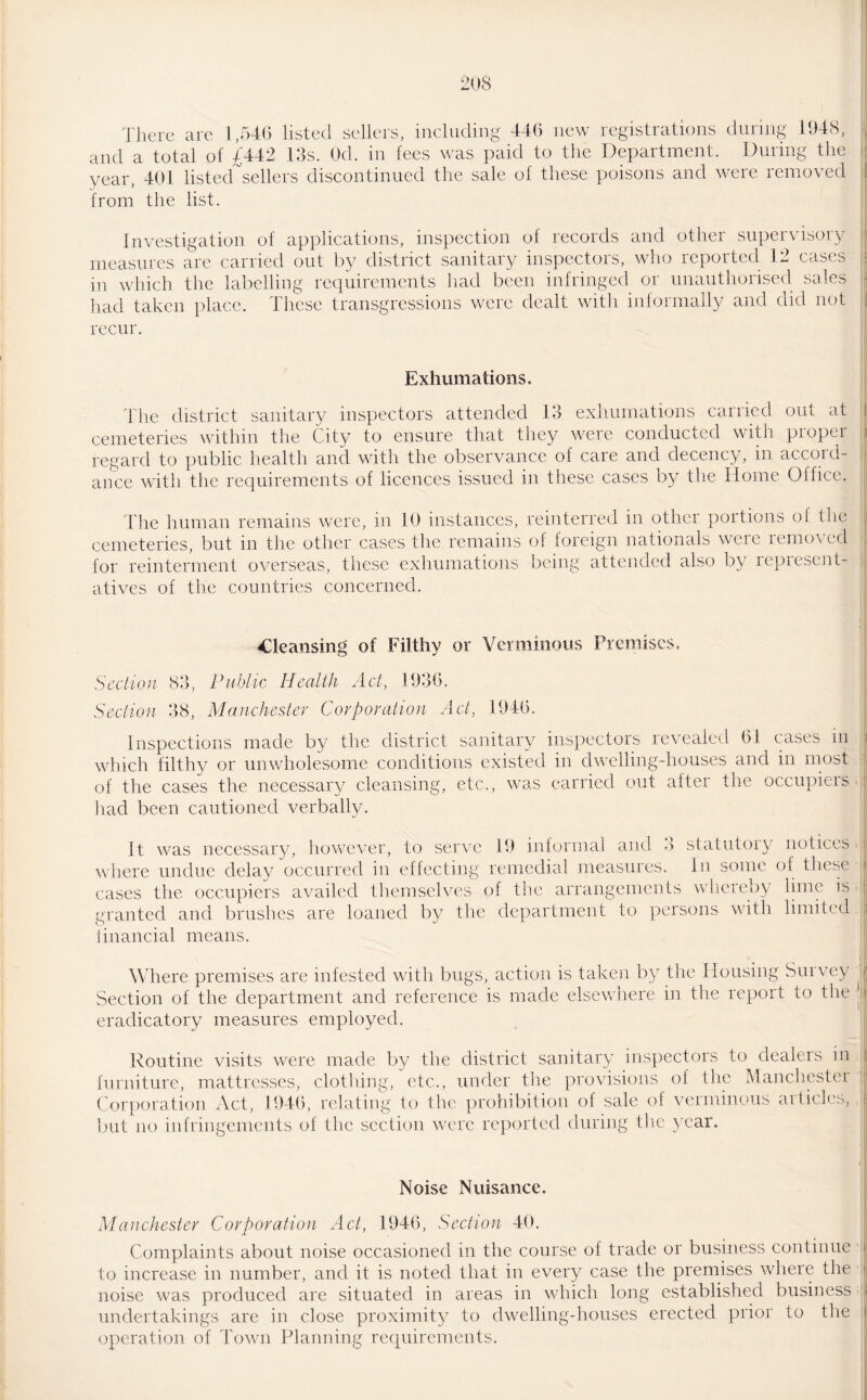 There arc 1,546 listed sellers, including 446 new registrations during 1648, and a total of 4442 13s. Od. in fees was paid to the Department. During the year, 401 listed sellers discontinued the sale of these poisons and were removed from the list. Investigation of applications, inspection of records and other supervisory measures are carried out by district sanitary inspectors, who reported 12 cases in which the labelling requirements had been infringed or unauthorised sales had taken place. These transgressions were dealt with informally and did not recur. Exhumations, The district sanitary inspectors attended 13 exhumations carried out at cemeteries within the City to ensure that they were conducted with proper regard to public health and with the observance of care and decency, in accord¬ ance with the requirements of licences issued in these cases by the Home Office. The human remains were, in 10 instances, reinterred in othei poitions oi the cemeteries, but in the other cases the remains of foreign nationals weie iemo\ed for reinterment overseas, these exhumations being attended also by represent¬ atives of the countries concerned. Cleansing of Filthy or Verminous Premises, Section 83, Public Health Act, 1936. Section 38, Manchester Corporation Act, 1946. Inspections made by the district sanitary inspectors revealed 61 cases in which filthy or unwholesome conditions existed in dwelling-houses and in most of the cases the necessary cleansing, etc., was carried out after the occupiers had been cautioned verbally. It was necessary, however, to serve 19 informal and 3 statutory notices where undue delay occurred in effecting remedial measures. In some of these cases the occupiers availed themselves of the arrangements whereby lime is granted and brushes are loaned by the department to persons with limited financial means. Where premises are infested with bugs, action is taken by the Housing Survey j Section of the department and reference is made elsewhere in the report to the ■. eradicatory measures employed. Routine visits were made by the district sanitary inspectors to dealers in furniture, mattresses, clothing, etc., under the provisions of the Manchester Corporation Act, 1946, relating to the prohibition of sale of verminous articles, but no infringements of the section were reported during the year. Noise Nuisance, Manchester Corporation Act, 1946, Section 40. Complaints about noise occasioned in the course of trade or business continue to increase in number, and it is noted that in every case the premises where the noise was produced are situated in areas in which long established business < undertakings are in close proximity to dwelling-houses erected prior to the operation of Town Planning requirements.