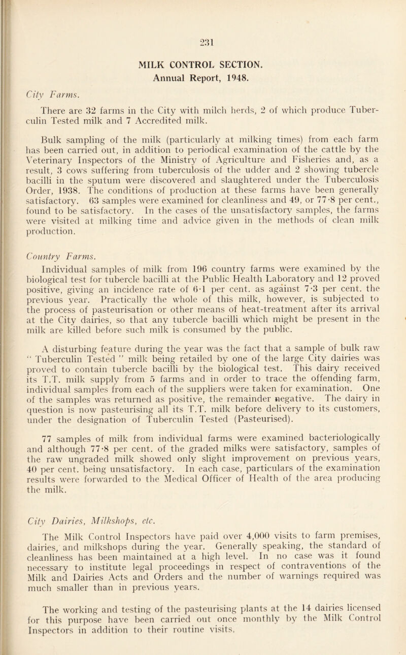 MILK CONTROL SECTION. Annual Report, 1948. City Farms. There are 32 farms in the City with milch herds, 2 of which produce Tuber¬ culin Tested milk and 7 Accredited milk. Bulk sampling of the milk (particularly at milking times) from each farm has been carried out, in addition to periodical examination of the cattle by the Veterinary Inspectors of the Ministry of Agriculture and Fisheries and, as a result, 3 cows suffering from tuberculosis of the udder and 2 showing tubercle bacilli in the sputum were discovered and slaughtered under the Tuberculosis Order, 1938. The conditions of production at these farms have been generally satisfactory. 63 samples were examined for cleanliness and 49, or 77*8 per cent., found to be satisfactory. In the cases of the unsatisfactory samples, the farms were visited at milking time and advice given in the methods of clean milk production, Country Farms. Individual samples of milk from 196 country farms were examined by the biological test for tubercle bacilli at the Public Health Laboratory and 12 proved positive, giving an incidence rate of 6*1 per cent, as against 7*3 per cent, the previous year. Practically the whole of this milk, however, is subjected to the process of pasteurisation or other means of heat-treatment after its arrival at the City dairies, so that any tubercle bacilli which might be present in the milk are killed before such milk is consumed by the public. A disturbing feature during the year was the fact that a sample of bulk raw “ Tuberculin Tested ” milk being retailed by one of the large City dairies was proved to contain tubercle bacilli by the biological test. This dairy received its T.T. milk supply from 5 farms and in order to trace the offending farm, individual samples from each of the suppliers were taken for examination. One of the samples was returned as positive, the remainder negative. The dairy in question is now pasteurising all its T.T. milk before delivery to its customers, under the designation of Tuberculin Tested (Pasteurised). 77 samples of milk from individual farms were examined bacteriologically and although 77*8 per cent, of the graded milks were satisfactory, samples of the raw ungraded milk showed only slight improvement on previous years, 40 per cent, being unsatisfactory. In each case, particulars of the examination results were forwarded to the Medical Officer of Health of the area producing the milk. City Dairies, Milkshops, etc. The Milk Control Inspectors have paid over 4,000 visits to farm premises, dairies, and milkshops during the year. Generally speaking, the standard of cleanliness has been maintained at a high level. In no case was it found necessary to institute legal proceedings in respect of contraventions of the Milk and Dairies Acts and Orders and the number of warnings required was much smaller than in previous years. The working and testing of the pasteurising plants at the 14 dairies licensed for this purpose have been carried out once monthly by the Milk Control Inspectors in addition to their routine visits,