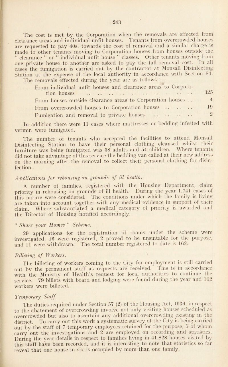 The cost is met by the Corporation when the removals are effected from clearance areas and individual unfit houses. Tenants from overcrowded houses are requested to pay 40s. towards the cost of removal and a similar charge is made to other tenants moving to Corporation houses from houses outside the “ clearance ” or “ individual unfit house ” classes. Other tenants moving from one private house to another are asked to pay the full removal cost. In all cases the fumigation is carried out by the contractor at Monsall Disinfecting Station at the expense of the local authority in accordance with Section 84. The removals effected during the year are as follows eF From individual unfit houses and clearance areas to Corpora¬ tion houses . 325 From houses outside clearance areas to Corporation houses . . 4 From overcrowded houses to Corporation houses. 19 Fumigation and removal to private houses . 2 In addition there were 11 cases where mattresses or bedding infested with vermin were fumigated. The number of tenants who accepted the facilities to attend Monsall Disinfecting Station to have their personal clothing cleansed whilst their furniture was being fumigated was 58 adults and 54 children. W here tenants did not take advantage of this service the bedding van called at their new address on the morning after the removal to collect their personal clothing for disin¬ fection. Applications for rehousing on grounds of ill health. A number of families, registered with the Housing Department, claim priority in rehousing on grounds of ill health. During the year 1,741 cases of this nature were considered. The conditions under which the family is living are taken into account together with any medical evidence in support of their claim. Where substantiated a medical category of priority is awarded and the Director of Housing notified accordingly. “ Share your Homes ” Scheme. 29 applications for the registration of rooms under the scheme were investigated, 16 were registered, 2 proved to be unsuitable for the purpose, and 11 were withdrawn. The total number registered to date is 162. Billeting of Workers. The billeting of workers coming to the City for employment is still carried out by the permanent staff as requests are received. This is in accordance with the Ministry of Health’s request for local authorities to continue the service. 79 billets with board and lodging were found during the year and 102 workers were billeted. Temporary Staff. The duties required under Section 57 (2) of the Housing Act, 1936, in respect to the abatement of overcrowding involve not only visiting houses scheduled as overcrowded but also to ascertain any additional overcrowding existing in the district. To carry out this work a systematic survey of the City is being carried out by the staff of 7 temporary employees retained for the purpose, 5 of whom carry out the investigations and 2 are employed on recording and statistics. During the year details in respect to families living in 41,828 houses visited by this staff have been recorded, and it is interesting to note that statistics so far reveal that one house in six is occupied by more than one family.