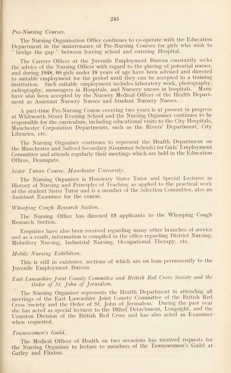 Pre-Nursing Courses. The Nursing Organisation Office continues to co-operate with the Education Department in the maintenance of Pre-Nursing Courses for girls who wish to “ bridge the gap ” between leaving school and entering Hospital. The Careers Officer at the Juvenile Employment Bureau constantly seeks the advice of the Nursing Officer with regard to the placing of potential nurses, and during 1948, 60 girls under 18 years of age have been advised and directed to suitable employment for the period until they can be accepted in a training institution. Such suitable employment includes laboratory work, photography, radiography, messengers in Hospitals, and Nursery nurses in hospitals. Many have also been accepted by the Nursery Medical Officer of the Health Depart¬ ment as Assistant Nursery Nurses and Student Nursery Nurses. A part-time Pre-Nursing Course covering two years is at present in progress at Whitworth Street Evening School and the Nursing Organiser continues to be responsible for the curriculum, including educational visits to the City Hospitals, Manchester Corporation Departments, such as the Rivers’ Department, City Libraries, etc. The Nursing Organiser continues to represent the Health Department on the Manchester and Salford Secondary (Grammar Schools) for Girls Employment Committee and attends regularly their meetings which are held in the Education Offices, Deansgate. Sister Tutors Course, Manchester University. The Nursing Organiser is Honorary Sister Tutor and Special Lecturer in Historv of Nursing and Principles of Teaching as applied to the practical work of the student Sister Tutor and is a member of the Selection Committee, also an Assistant Examiner for the course. Whooping Cough Research Section. The Nursing Office has directed 19 applicants to the Whooping Cough Research Section. Enquiries have also been received regarding many other branches of service and as a result, information is compiled in the office regarding District Nursing, Midwifery Nursing, Industrial Nursing, Occupational Therapy, etc. Mobile Nursing Exhibition. This is still in existence, sections of which are on loan permanently to the Juvenile Employment Bureau. East Lancashire Joint County Committee and British Red Cross Society and the Order of St. John of Jerusalem. The Nursing Organiser represents the Health Department in attending all meetings of the East Lancashire Joint County Committee of the British Red Cross Society and the Order of St. John of Jerusalem. During the past year she has acted as special lecturer to the 192nd Detachment, Longsight, and the Urmston Division of the British Red Cross and has also acted as Examiner when requested. Townswomens Guild. The Medical Officer of Health on two occasions has received requests for the Nursing Organiser to lecture to members of the Townswomen’s Guild at Gatley and Flixton.