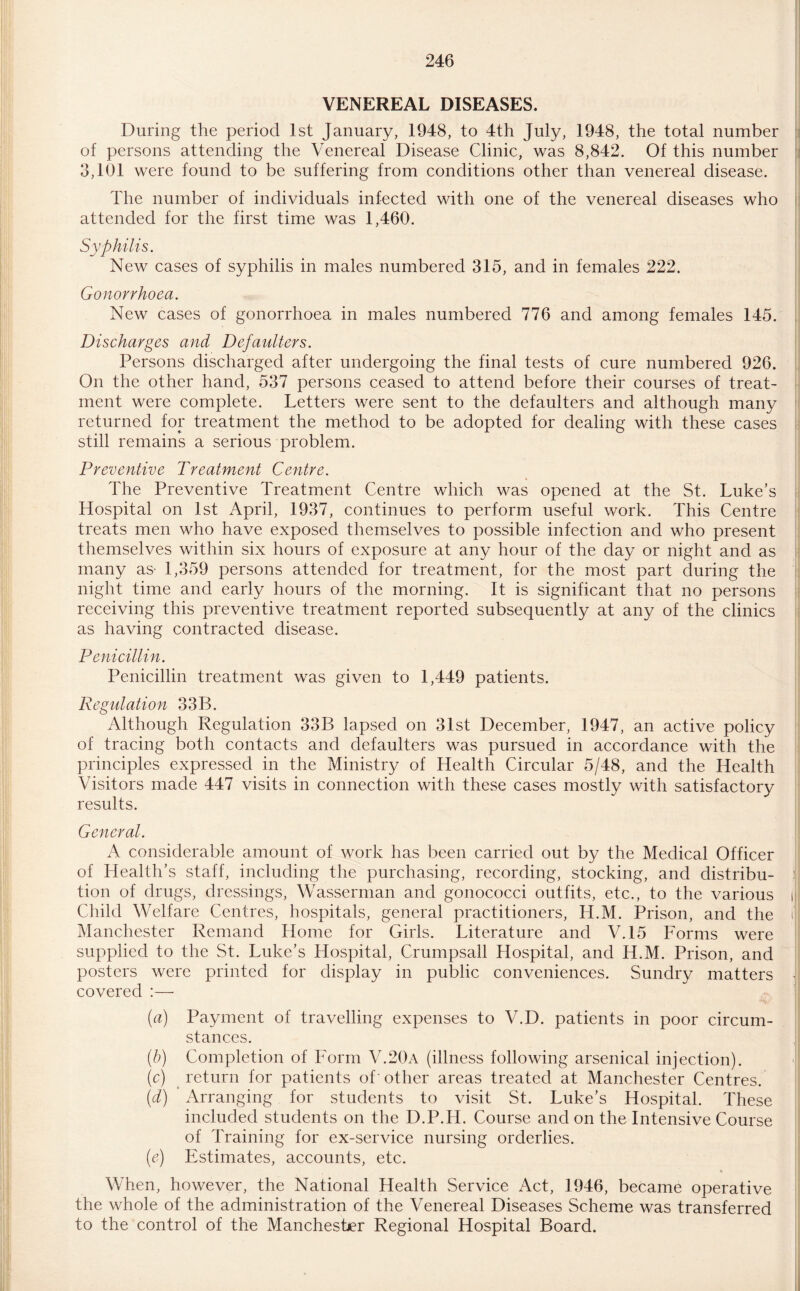 VENEREAL DISEASES. During the period 1st January, 1948, to 4th July, 1948, the total number of persons attending the Venereal Disease Clinic, was 8,842. Of this number 3,101 were found to be suffering from conditions other than venereal disease. The number of individuals infected with one of the venereal diseases who attended for the first time was 1,460. Syphilis. New cases of syphilis in males numbered 315, and in females 222. Gonorrhoea. New cases of gonorrhoea in males numbered 776 and among females 145. Discharges and Defaulters. Persons discharged after undergoing the final tests of cure numbered 926. On the other hand, 537 persons ceased to attend before their courses of treat¬ ment were complete. Letters were sent to the defaulters and although many returned for treatment the method to be adopted for dealing with these cases still remains a serious problem. Preventive Treatment Centre. The Preventive Treatment Centre which was opened at the St. Luke’s Hospital on 1st April, 1937, continues to perform useful work. This Centre treats men who have exposed themselves to possible infection and who present themselves within six hours of exposure at any hour of the day or night and as many as- 1,359 persons attended for treatment, for the most part during the night time and early hours of the morning. It is significant that no persons receiving this preventive treatment reported subsequently at any of the clinics as having contracted disease. Penicillin. Penicillin treatment was given to 1,449 patients. Regulation 33B. Although Regulation 33B lapsed on 31st December, 1947, an active policy of tracing both contacts and defaulters was pursued in accordance with the principles expressed in the Ministry of Health Circular 5/48, and the Health Visitors made 447 visits in connection with these cases mostly with satisfactory results. General. A considerable amount of work has been carried out by the Medical Officer of Health’s staff, including the purchasing, recording, stocking, and distribu¬ tion of drugs, dressings, Wasserman and gonococci outfits, etc., to the various Child Welfare Centres, hospitals, general practitioners, II.M. Prison, and the Manchester Remand Home for Girls. Literature and V.15 Forms were supplied to the St. Luke’s Hospital, Crumpsall Hospital, and H.M. Prison, and posters were printed for display in public conveniences. Sundry matters covered :— (a) Payment of travelling expenses to V.D. patients in poor circum¬ stances. (b) Completion of Form V.20a (illness following arsenical injection). (c) return for patients of other areas treated at Manchester Centres. (d) Arranging for students to visit St. Luke’s Hospital. These included students on the D.P.H. Course and on the Intensive Course of Training for ex-service nursing orderlies. (e) Estimates, accounts, etc. When, however, the National Health Service Act, 1946, became operative the whole of the administration of the Venereal Diseases Scheme was transferred to the control of the Manchester Regional Hospital Board.