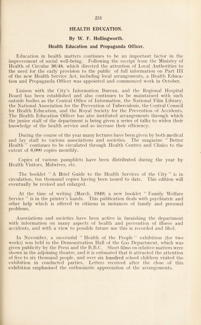 HEALTH EDUCATION. By W. F. Hollingworth, Health Education and Propaganda Officer. Education in health matters continues to be an important factor in the improvement of social well-being. Following the receipt from the Ministry of Health of Circular 36/48, which directed the attention of Local Authorities to the need for the early provision to the public of full information on Part III of the new Health Service Act, including local arrangements, a Health Educa¬ tion and Propaganda Officer was appointed and commenced work in October. Liaison with the City’s Information Bureau, and the Regional Hospital Board has been established and also continues to be maintained with such outside bodies as the Central Office of Information, the National Film Library, the National Association for the Prevention of Tuberculosis, the Central Council for Health Education, and the Royal Society for the Prevention of Accidents. The Health Education Officer has also instituted arrangements through which the junior staff of the department is being given a series of talks to widen their knowledge of the health service and so increase their efficiency. During the course of the year many lectures have been given by both medical and lay staff to various associations and societies. The magazine “ Better Health ” continues to be circulated through Health Centres and Clinics to the extent of 6,000 copies monthly. Copies of various pamphlets have been distributed during the year by Health Visitors, Midwives, etc. The booklet “ A Brief Guide to the Health Services of the City ” is in circulation, ten thousand copies having been issued to date. This edition will eventually be revised and enlarged. At the time of writing (March, 1949) a new booklet “ Family Welfare Service ” is in the printer’s hands. This publication deals with psychiatric and other help which is offered to citizens in instances of family and personal problems. Associations and societies have been active in furnishing the department with information on many aspects of health and prevention of illness and accidents, and with a view to possible future use this is recorded and filed. In November, a successful “ Health of the People ” exhibition (for two weeks) was held in the Demonstration Hall of the Gas Department, which was given publicity by the Press and the B.B.C. Short films on relative matters were shown in the adjoining theatre, and it is estimated that it attracted the attention of five to six thousand people, and over six hundred school children visited the exhibition in conducted parties. Letters received after the close of this exhibition emphasised the enthusiastic appreciation of the arrangements.