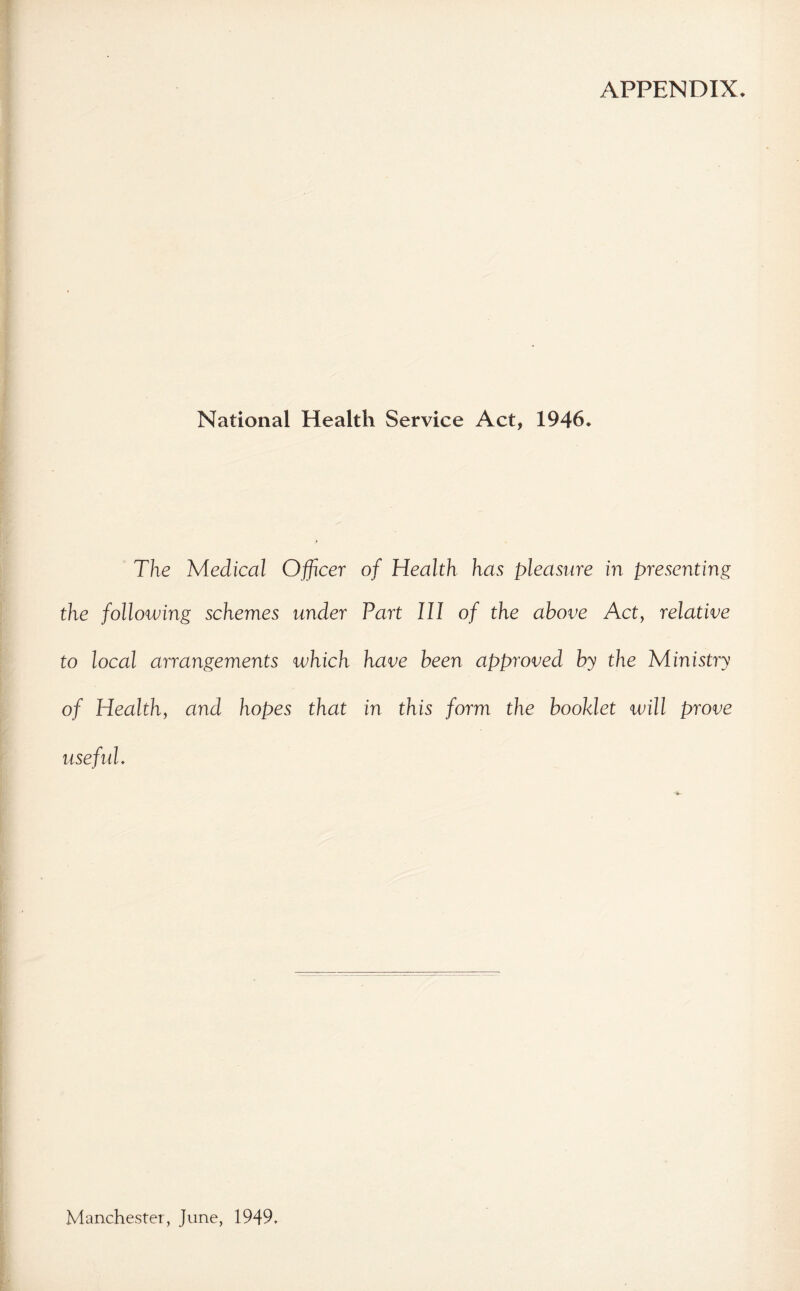 APPENDIX. National Health Service Act, 1946. The Medical Officer of Health has pleasure in presenting the following schemes under Part III of the above Act, relative to local arrangements which have been approved by the Ministry of Health, and hopes that in this form the booklet will prove useful. Manchester, June, 1949.