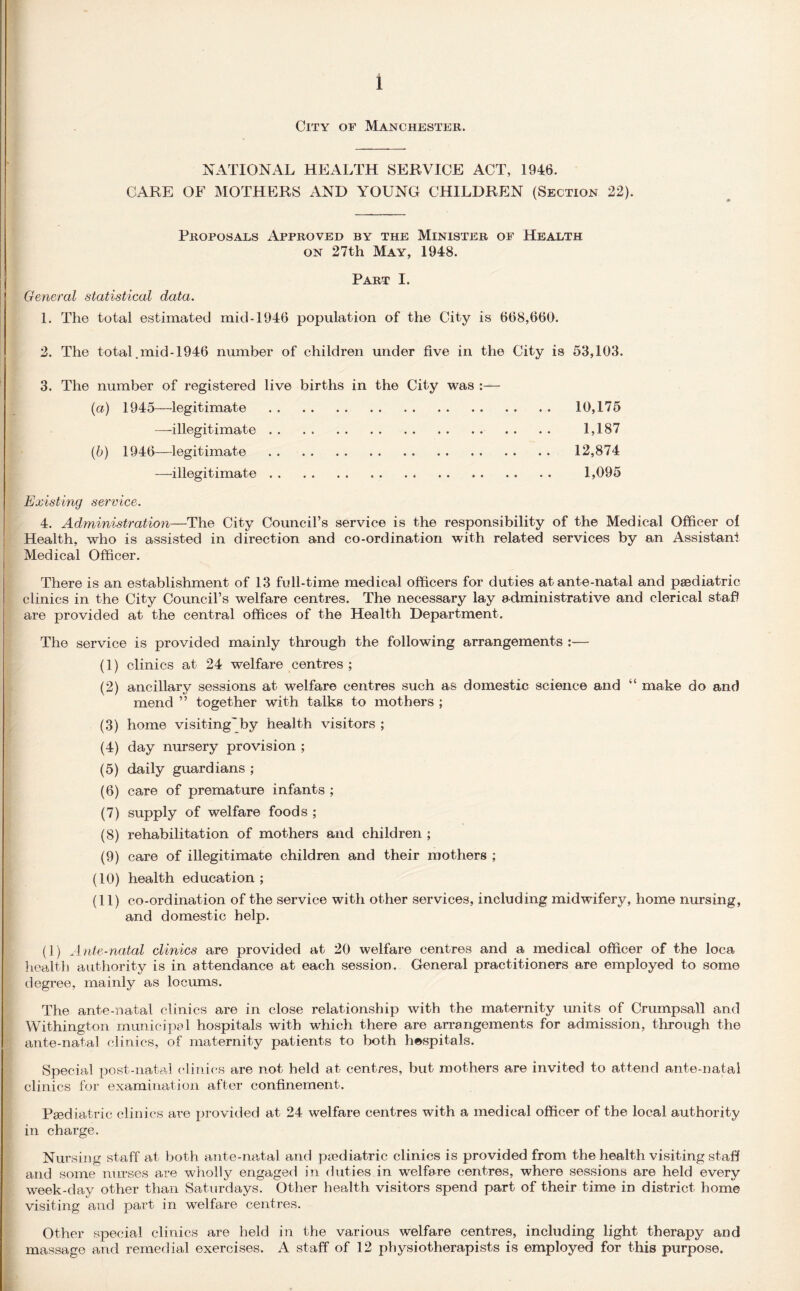City of Manchester. NATIONAL HEALTH SERVICE ACT, 1946. CARE OF MOTHERS AND YOUNG CHILDREN (Section 22). Proposals Approved by the Minister of Health on 27th May, 1948. Part I. General statistical data. 1. The total estimated mid-1946 population of the City is 668,660. 2. The total .mid-1946 number of children under five in the City is 53,103. 3. The number of registered live births in the City was :— (a) 1945—legitimate . 10,175 —illegitimate. 1,187 (b) 1946—legitimate . 12,874 —illegitimate. 1,095 Existing service. 4. Administration—The City Council’s service is the responsibility of the Medical Officer ol Health, who is assisted in direction and co-ordination with related services by an Assistant Medical Officer. There is an establishment of 13 full-time medical officers for duties at ante-natal and paediatric clinics in the City Council’s welfare centres. The necessary lay administrative and clerical staff are provided at the central offices of the Health Department. The service is provided mainly through the following arrangements :— (1) clinics at 24 welfare centres; (2) ancillary sessions at welfare centres such as domestic science and “ make do and mend ” together with talks to mothers ; (3) home visiting'by health visitors ; (4) day nursery provision ; (5) daily guardians ; (6) care of premature infants ; (7) supply of welfare foods ; (8) rehabilitation of mothers and children ; (9) care of illegitimate children and their mothers ; (10) health education; (11) co-ordination of the service with other services, including midwifery, home nursing, and domestic help. (1) Ante-natal clinics are provided at 20 welfare centres and a medical officer of the loca health authority is in attendance at each session. General practitioners are employed to some degree, mainly as locums. The ante-natal clinics are in close relationship with the maternity units of Crumpsall and Withington municipal hospitals with which there are arrangements for admission, through the ante-natal clinics, of maternity patients to both hospitals. Special post-natal clinics are not held at centres, but mothers are invited to attend ante-natal clinics for examination after confinement. Peediatric clinics are provided at 24 welfare centres with a medical officer of the local authority in charge. Nursing staff at both ante-natal and paediatric clinics is provided from the health visiting staff and some nurses are wholly engaged in duties in welfare centres, where sessions are held every week-day other than Saturdays. Other health visitors spend part of their time in district home visiting and part in welfare centres. Other special clinics are held in. the various welfare centres, including light therapy and massage and remedial exercises. A staff of 12 physiotherapists is employed for this purpose.