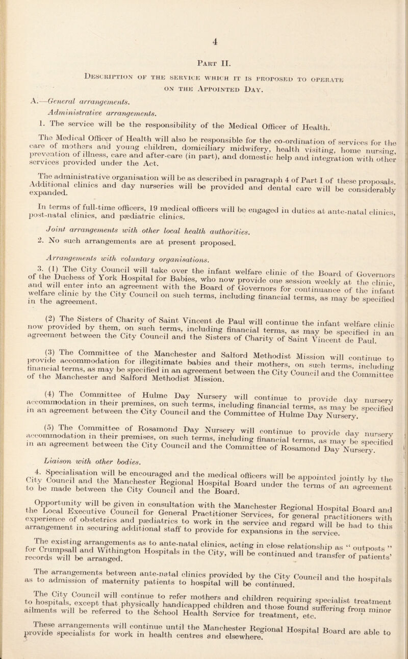 .PART 11. Description of the service which it is proposed to operate on the Appointed Day. A.—General arrangements. Administrative arrangements. 1* Tbe service will be the responsibility of the Medical Officer of Health. The Medical Officer of Health will also be responsible for the co-ordination of services for the care of mothers and young children, domiciliary midwifery, health visiting, home nursing pi even /ion of illness, care and after-care (m part), and domestic help and integration with other services provided under the Act. Lne administrative organisation will be as described in paragraph 4 of Part I of these proposals expanded. Cl‘mCS ^ nUrSenes wl11 1)6 Provided and dental care will be considerably In terms of full-time officers 19 medical officers will be engaged in duties at ante-natal clinics post-natal clinics, and paediatric clinics. Joint arrangements with other local health authorities. 2. No such arrangements are at present proposed. Arrangements with voluntary organisations. •b (1) The City Council will take over the infant welfare clinic of ttp n of the Duchess of York Hospital for Babies, who now proWde o^Assm^w^klv a°t Urn™ and will enter mto an agreement with the Board of Governors for continuance of the infant in the® agreement Y COUC,‘ ° ®UCh terms> inc,udin8 financial terms, as may be specified (2) The Sisters of Charity of Saint Vincent de Paul will continue the infant welfare clinic now provided by them on such terms, including financial terms, as may be specified in m agreement between the City Council and the Sisters of Charity of Saint Vincent de Paul. (3) The Committee of the Manchester and Salford Methodist Mission will continue to finZ iei tOCOmm°da 10n ^legitimate babies and their mothers, on such terms inciudinv financial terms, as may be specified m an agreement between the Citv Connnil p.nd ii.o n ■d ^ of the Manchester and Salford Methodist Mission. 7 d the Coimnittee (4) The Committee of Hulme Day Nursery will continue to provide day nursery accommodation in their premises, on such terms, including financial terms as mav lie srff in an agreement between the City Council and the Committee of Hulme Day Numery P S (5) The Committee of Rosamond Day Nursery will continue to provide dav nursery accommodation m their premises, on such terms, including financial terms'^ as mav he J vA in an agreement between the City Council and the Committee of Rosamond Day Nursely Liaison with other bodies. 4. Specialisation will be encouraged and the medical officers will be appointed ioint'v hv the C ity Council and the Manchester Regional Hospital Board umW H-m f ^ Die to be made between the City Council and fhe Board 611118 °f an a^reement Opportunity will be given in consultation with the Manchester Regional Hosnital Board 1 ie Local Executive Council for General Practitioner Services forGeneral nr! ti 1 ui rooriPinr-A nf nimfnfmoc end _i* 4. • „ , . . ’ general practitioners with experience of obstetricTand‘p^diaTiis'to wm°k in the haTto Tr” arrangement m securing additional staff to provide for expansions in the service The existing arrangements as to ante-natal clinics, acting in close relationship* no “ ni,t i r:cords‘Zn1Lanar,u4eingt0n *“ Ci*> wiU be and transfer of paints’ 1 he arrangements betw'een ante-natal clinics provided bv the ('ih. c,,.j , .. . as to admission of maternity patients to hospitalwlfi ^continued K‘ ** h°Spitals The City Council will continue to refer mothers and children requiring sneeialNt tr«n+r + to hospitals, except that physically handicapped children and thosefonJufJSS •1l treatn}ent ailments will be referred to the School Health ^ mUU* These arrangements will continue until the Manchester Regional Hosnital Boird i 1 + provide specialists for work in health centres and elsewhere8 P Boar4 are able to