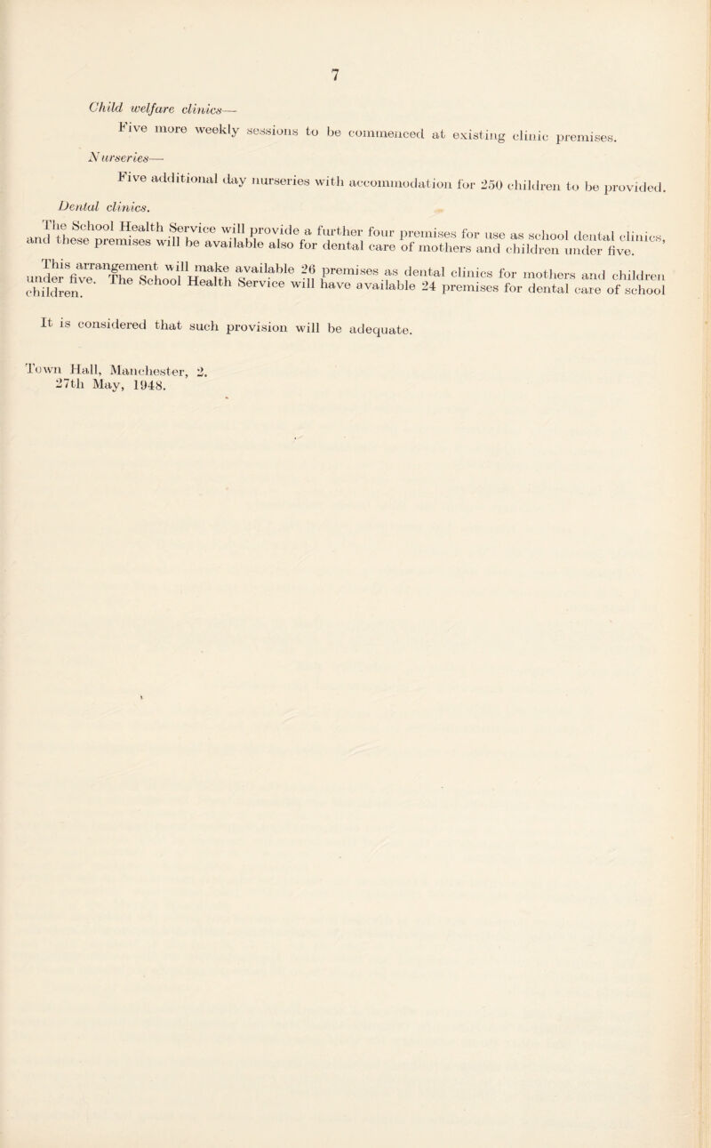 Child welfare clinics— J^ive more weekly sessions to be commenced at existing clinic premises. N ur series—- bive additional day nurseries with accommodation for 250 children to be provided. Denial clinics. It is considered that such provision will be adequate. Town Hall, Manchester, 2. 27th May, 1948.