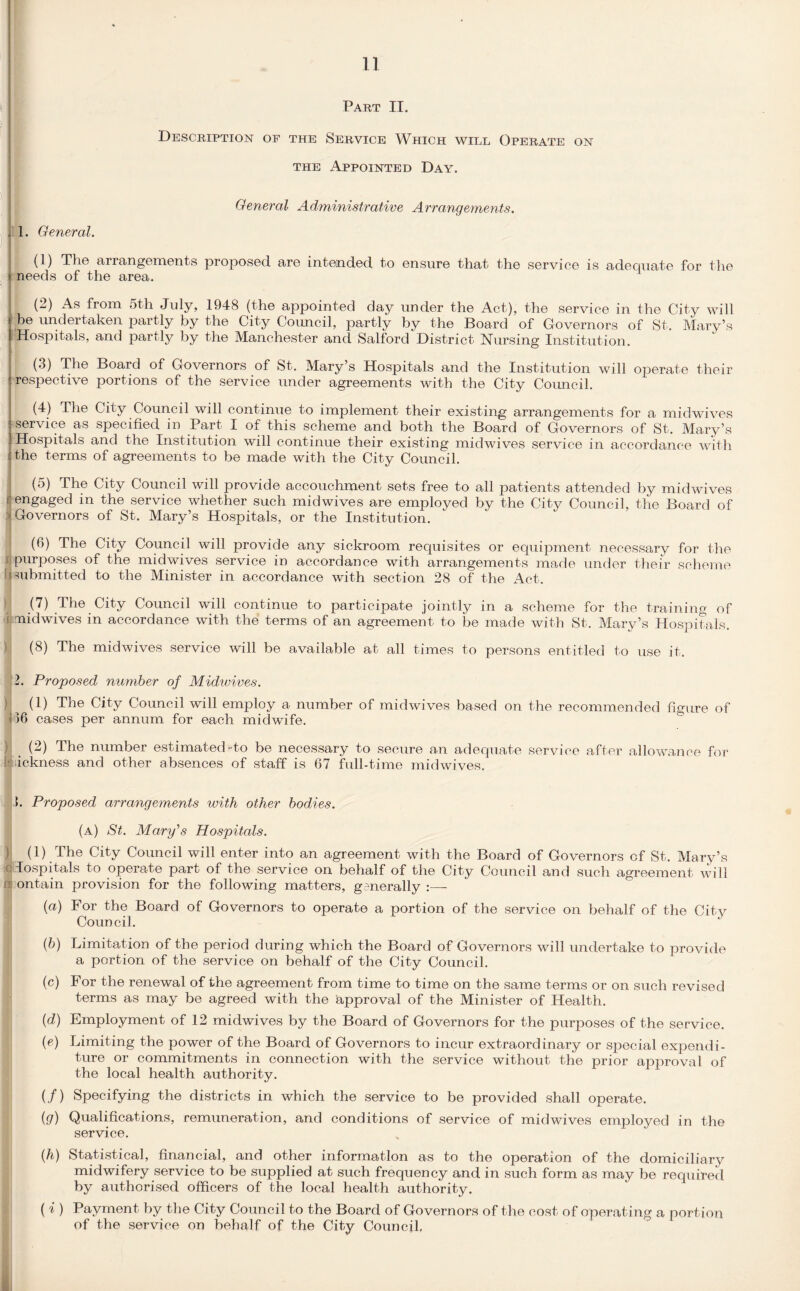 Part II. Description of the Service Which will Operate on the Appointed Day. General Administrative Arrangements. . 1. General. (]) The arrangements proposed, are intended to ensure that the service is adequate for the needs of the area. (2) As from 5th July, 1948 (the appointed day under the Act), the service in the City will ,be undeitaken partly by the City Council, partly by the Board of Governors of St. Mary’s Hospitals, and partly by the Manchester and Salford District Nursing Institution. (3) The Board of Governors of St. Mary’s Hospitals and the Institution will operate their respective portions of the service under agreements with the City Council. (4) The City Council will continue to implement their existing arrangements for a midwives service as specified in Part I of this scheme and both the Board of Governors of St. Mary’s Hospitals and the Institution will continue their existing midwives service in accordance with the terms of agreements to be made with the City Council. (5) The City Council will provide accouchment sets free to all patients attended by midwives f engaged in the service whether such midwives are employed by the City Council, the Board of > Governors of St. Mary’s Hospitals, or the Institution. (6) The City Council will provide any sickroom requisites or equipment necessary for the ijpurposes of the midwives service in accordance with arrangements made under their scheme submitted to the Minister in accordance with section 28 of the Act. (7) The City Council will continue to participate jointly in a scheme for the training of i aiidwives in accordance with the terms of an agreement to be made with St. Mary’s Hospitals. (8) The midwives service will be available at all times to persons entitled to use it. 2. Proposed number of Midwives. )j (1) The City Council will employ a number of midwives based on the recommended figure of i 16 cases per annum for each midwife. (2) The number estimated-to be necessary to secure an adequate service after allowance for ickness and other absences of staff is 67 full-time midwives. >. Proposed arrangements with other bodies. (a) St. Mary's Hospitals. ) (1) The City Council will enter into an agreement with the Board of Governors of St. Mary’s (Hospitals to operate part of the service on behalf of the City Council and such agreement will ns ontain provision for the following matters, generally (a) For the Board of Governors to operate a portion of the service on behalf of the Citv Council. (b) Limitation of the period during which the Board of Governors will undertake to provide a portion of the service on behalf of the City Council. (c) For the renewal of the agreement from time to time on the same terms or on such revised terms as may be agreed with the approval of the Minister of Health. (d) Employment of 12 midwives by the Board of Governors for the purposes of the service. (e) Limiting the power of the Board of Governors to incur extraordinary or special expendi¬ ture or commitments in connection with the service without the prior approval of the local health authority. (/) Specifying the districts in which the service to be provided shall operate. iu) Qualifications, remuneration, and conditions of service of mid wives employed in the service. (h) Statistical, financial, and other information as to the operation of the domiciliary midwifery service to be supplied at such frequency and in such form as may be required by authorised officers of the local health authority. ( i ) Payment by the City Council to the Board of Governors of the cost of operating a portion of the service on behalf of the City Council,