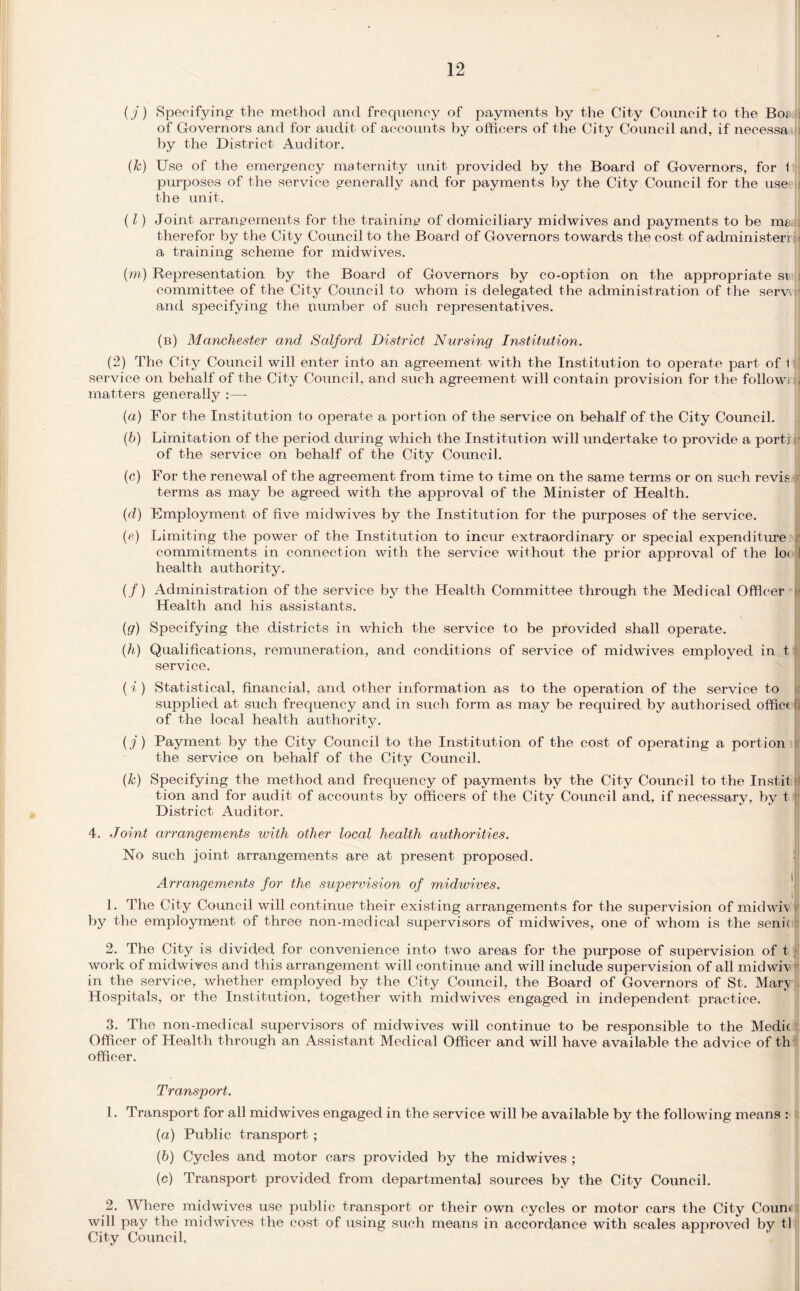 (j) Specifying the method and frequency of payments by the City Council to the Bo* of Governors and for audit of accounts by officers of the City Council and, if necessa ; by the District Auditor. (k) Use of the emergency maternity unit provided by the Board of Governors, for 1 purposes of the service generally and for payments by the City Council for the use i the unit. (l) Joint arrangements for the training of domiciliary midwives and payments to be m* therefor by the City Council to the Board of Governors towards the cost of administer! « a training scheme for midwives. (m) Representation by the Board of Governors by co-option on the appropriate si committee of the City Council to whom is delegated the administration of the serv and specifying the number of such representatives. (b) Manchester and Salford District Nursing Institution. (2) The City Council will enter into an agreement with the Institution to operate part of 1 service on behalf of the City Council, and such agreement will contain provision for the follow] matters genera Ity :—- (a) For the Institution to operate a portion of the service on behalf of the City Council. (b) Limitation of the period during which the Inst itut ion will undertake to provide a portr of the service on behalf of the City Council. (c) For the renewal of the agreement from time to time on the same terms or on such revie terms as may be agreed with the approval of the Minister of Health. (d) Employment of five midwives by the Institution for the purposes of the service. (e) Limiting the power of the Institution to incur extraordinary or special expenditure commitments in connection with the service without the prior approval of the lo< health authority. (/) Administration of the service by the Health Committee through the Medical Officer Health and his assistants. (g) Specifying the districts in which the service to be provided shall operate. (h) Qualifications, remuneration, and conditions of service of midwives employed in t service. ( i ) Statistical, financial, and other information as to the operation of the service to supplied at such frequency and in such form as may be required by authorised office | of the local health authority. ( j) Payment by the City Council to the Institution of the cost of operating a portion the service on behalf of the City Council. (k) Specifying the method and frequency of payments by the City Council to the Instil [i tion and for audit of accounts by officers of the City Council and, if necessary, by tv District Auditor. 4. Joint arrangements with other local health authorities. No such joint arrangements are at present proposed. Arrangements for the supervision of midwives. 1. The City Council will continue their existing arrangements for the supervision of midwiv [' by the employment of three non-medical supervisors of midwives, one of whom is the senii 2. The City is divided for convenience into two areas for the purpose of supervision of t, work of midwives and this arrangement will continue and will include supervision of all midwiv ri in the service, whether employed by the City Council, the Board of Governors of St. Mary Hospitals, or the Institution, together with midwives engaged in independent practice. 3. The non-medical supervisors of mid wives will continue to be responsible to the Medic Officer of Health through an Assistant Medical Officer and will have available the advice of th officer. Transport. 1. Transport for all midwives engaged in the service will be available by the following means : (а) Public transport ; (б) Cycles and motor cars provided by the midwives ; (c) Transport provided from departmental sources by the City Council. 2. Where midwives use public transport or their own cycles or motor cars the City Couni will pay the mid wives the cost of using such means in accordance with scales approved by tl City Council,