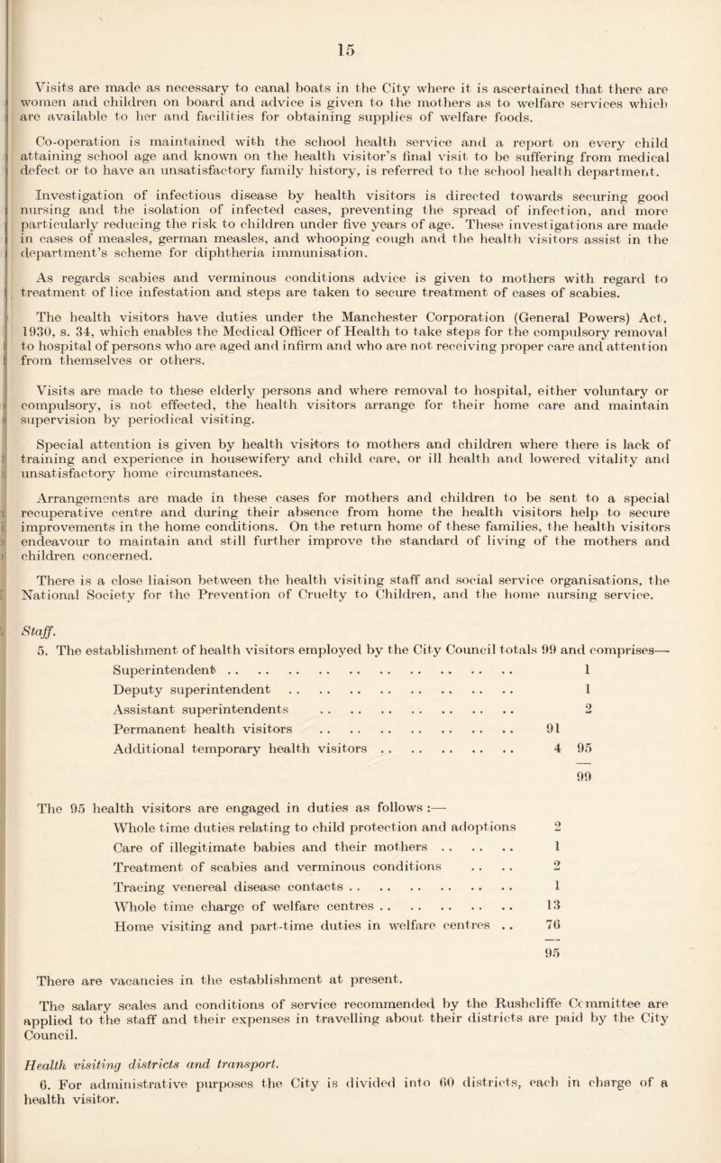 Visits are made as necessary to canal boats in the City where it is ascertained that there are women and children on board and advice is given to the mothers as to welfare services which are available to her and facilities for obtaining supplies of welfare foods. Co-operation is maintained with the school health service and a report on every child attaining school age and known on the health visitor’s final visit to be suffering from medical defect or to have an unsatisfactory family history, is referred to the school health department. Investigation of infectious disease by health visitors is directed towards securing good nursing and the isolation of infected cases, preventing the spread of infection, and more particularly reducing the risk to children under five years of age. These investigations are made in cases of measles, german measles, and whooping cough and the health visitors assist in the department’s scheme for diphtheria immunisation. I As regards scabies and verminous conditions advice is given to mothers with regard to treatment of lice infestation and steps are taken to secure treatment of cases of scabies. The health visitors have duties under the Manchester Corporation (General Powers) Act, 1930, s. 34, which enables the Medical Officer of Health to take steps for the compulsory removal r to hospital of persons who are aged and infirm and who are not receiving proper care and attent ion I from themselves or others. Visits are made to these elderly persons and where removal to hospital, either voluntary or I compulsory, is not effected, the health visitors arrange for their home care and maintain supervision by periodical visiting. Special attention is given by health visitors to mothers and children where there is lack of training and experience in housewifery and child care, or ill health and lowered vitality and unsatisfactory home circumstances. Arrangements are made in these cases for mothers and children to be sent to a special recuperative centre and during their absence from home the health visitors help to secure improvements in the home conditions. On the return home of these families, the health visitors endeavour to maintain and still further improve the standard of living of the mothers and children concerned. There is a close liaison between the health visiting staff and social service organisations, the National Society for the Prevention of Cruelty to Children, and the home nursing service. Staff. 5. The establishment of health visitors employed by the City Council totals 99 and comprises—- Superintendent. 1 Deputy superintendent. 1 Assistant superintendents . 2 Permanent health visitors . 91 Additional temporary health visitors. 4 95 99 The 95 health visitors are engaged in duties as follows :— Whole time duties relating to child protection and adoptions Care of illegitimate babies and their mothers. 1 Treatment of scabies and verminous conditions .... 2 Tracing venereal disease contacts. 1 Whole time charge of welfare centres. 13 Home visiting and part-time duties in welfare centres .. 70 95 There are vacancies in the establishment at present. The salary scales and conditions of service recommended by the Rushcliffe Committee are applied to the staff and their expenses in travelling about their districts are paid by the City Council. Health visiting districts and transport. 6. For administrative purposes the City is divided into 00 districts, each in charge of a health visitor.