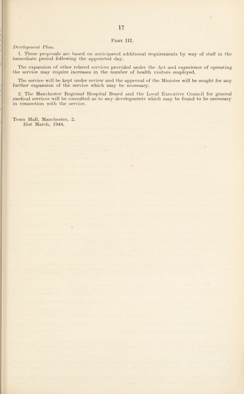 Part III. Development Plan. 1. These proposals are based on anticipated additional requirements by way of staff in the immediate period following the appointed day. The expansion of other related services provided under the Act and experience of operating the service may require increases in the number of health visitors employed. The service will be kept under review and the approval of the Minister will be sought for any further expansion of the service which may be necessary. 2. The Manchester Regional Hospital Board and the Local Executive Council for general medical services will be consulted as to any developments which may be found to be necessary in connection with the service. Town Hall, Manchester, 2. 31st March, 1948.