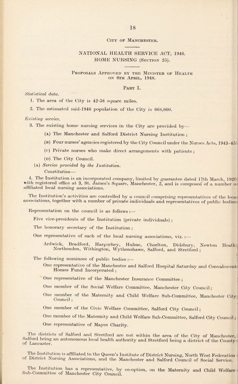 City of Manchester. NATIONAL HEALTH SERVICE ACT, 1946. HOME NURSING (Section 25). Proposals Approved by the Minister of Health on 6th April, 1948. Part I. Statistical data. 1. The area of the City is 42*58 square miles. 2. The estimated mid-1946 population of the City is 668,660. Existing service. 3. The existing home nursing services in the City are provided by— (a) The Manchester and Salford District Nursing Institution ; (b) Four nurses’ agencies registered by the City Council under the Nurses Acts, 1943-45 (c) Private nurses who make direct arrangements with patients ; (d) The City Council. (a) Service provided by the Institution. Constitution— 4. The Institution is an incorporated company, limited by guarantee dated 17th March, 1920 * with registered office at 3, St. James’s Square, Manchester, 2, and is composed of a number o affiliated local nursing associations. I he Institution’s activities are controlled by a council comprising representatives of the loca associations, together with a number of private individuals and representatives of public bodies i Representation on the council is as follows :— Five vice-presidents of the Institution (private individuals) ; The honorary secretary of the Institution ; One representative of each of the local nursing associations, viz. :—- Ardwick, Bradford, Harpurhey, Hulme, Chorlton, Didsbury, Newton Heath Northenden, Withington, Wythenshawe, Salford, and Stretford ; I The following nominees of public bodies :— One representative of the Manchester and Salford Hospital Saturday and Convalescent Homes Fund Incorporated ; One representative of the Manchester Insurance Committee ; One member of the Social Welfare Committee, Manchester City Council; One member of the Maternity and Child Welfare Sub-Committee, Manchester City Council ; One member of the Civic Welfare Committee, Salford City Council; One member of the Maternity and Child Welfare Sub-Committee, Salford City Council; One representative of Mayes Charity. ^.he districts of Salford and Stretford are not within the area of the City of Manchester, > a fold being an autonomous local health authority and Stretford being a district of the County ot Lancaster. The Institution is affiliated to the Queen’s Institute of District Nursing, North West Federation of District Nursing Associations, and the Manchester and Salford Council of Social Service. The Institution has a representative, by co-option, Sub-Committee of Manchester City Council. on the Maternity and Child Welfare