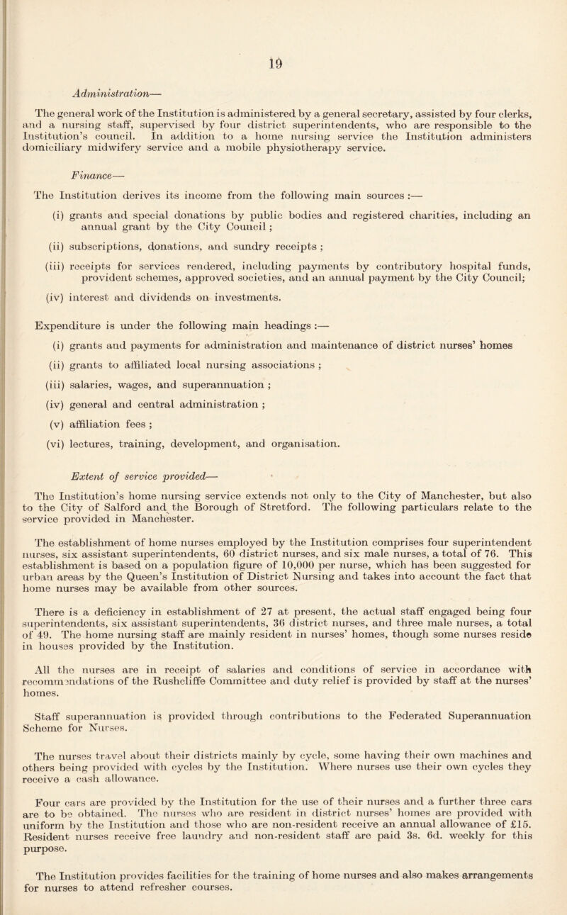 Administration—• The general work of the Institution is administered by a general secretary, assisted by four clerks, and a nursing staff, supervised by four district superintendents, who are responsible to the Institution’s council. In addition to a home nursing service the Institution administers domiciliary midwifery service and a mobile physiotherapy service. Finance— The Institution derives its income from the following main sources :— (i) grants and special donations by public bodies and registered charities, including an annual grant by the City Council ; (ii) subscriptions, donations, and sundry receipts ; (iii) receipts for services rendered, including payments by contributory hospital funds, provident schemes, approved societies, and an annual payment by the City Council; (iv) interest and dividends on investments. Expenditure is under the following main headings :— (i) grants and payments for administration and maintenance of district nurses’ homes (ii) grants to affiliated local nursing associations ; (iii) salaries, wages, and superannuation ; (iv) general and central administration ; (v) affiliation fees ; (vi) lectures, training, development, and organisation. Extent of service provided— The Institution’s home nursing service extends not only to the City of Manchester, but also to the City of Salford and the Borough of Stretford. The following particulars relate to the service provided in Manchester. The establishment of home nurses employed by the Institution comprises four superintendent nurses, six assistant superintendents, 60 district nurses, and six male nurses, a total of 76. This establishment is based on a population figure of 10,000 per nurse, which has been suggested for urban areas by the Queen’s Institution of District Nursing and takes into account the fact that home nurses may be available from other sources. There is a deficiency in establishment of 27 at present, the actual staff engaged being four superintendents, six assistant superintendents, 36 district nurses, and three male nurses, a total of 49. The home nursing staff are mainly resident in nurses’ homes, though some nurses reside in houses provided by the Institution. All the nurses are in receipt of salaries and conditions of service in accordance with recommendations of the Rushcliffe Committee and duty relief is provided by staff at the nurses’ homes. Staff superannuation i$ provided through contributions to the Federated Superannuation Scheme for Nurses. The nurses travel about their districts mainly by cycle, some having their own machines and others being provided with cycles by the Institution. Where nurses use their own cycles they receive a cash allowance. Four cars are provided by the Institution for the use of their nurses and a further three cars are to be obtained. The nurses who are resident in district nurses’ homes are provided with uniform by the Institution and those who are non-resident receive an annual allowance of £15. Resident nurses receive free laundry and non-resident staff are paid 3s. 6d. weekly for this purpose. The Institution provides facilities for the training of home nurses and also makes arrangements for nurses to attend refresher courses.
