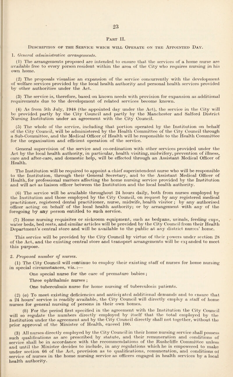 Part II. Description of the Service which will Operate on the Appointed Day. 1. General administrative arrangements. (1) The arrangements proposed are intended to ensure that the services of a home nurse are available free to every person resident within the area of the City who requires nursing in his own home. (2) The proposals visualise an expansion of the service concurrently with the development of welfare services provided by the local health authority and personal health services provided by other authorities under the Act. (3) The service is, therefore, based on known needs with provision for expansion as additional requirements due to the development of related services become known. (4) As from 5th July, 1948 (the appointed day under the Act), the service in the City will be provided partly by the City Council and partly by the Manchester and Salford District Nursing Institution under an agreement with the City Council. (5) The whole of the service, including that portion operated by the Institution on behalf of the City Council, will be administered by the Health Committee of the City Council through a Sub-Committee, and the Medical Officer of Health will be responsible to the Health Committee for the organisation and efficient operation of the service. General supervision of the service and co-ordination with other services provided under the Act by the local health authority, in particular, health visiting, midwifery, prevention of illness, care and after-care, and domestic help, will be effected through an Assistant Medical Officer of Health. The Institution will be required to appoint a chief superintendent nurse who will be responsible to the Institution, through their General Secretary, and to the Assistant Medical Officer of Health, for professional matters affecting the home nursing service provided by the Institution and will act as liaison officer between the Institution and the local health authority. (6) The service will be available throughout 24 hours daily, both from nurses employed by the Institution and those employed by the City Council, on request by any registered medical practitioner, registered dental practitioner, nurse, midwife, health visitor ; by any authorised officer acting on behalf of the local health authority; or by arrangement with any of the foregoing by any person entitled to such service. (7) Home nursing requisites or sickroom equipment, such as bedpans, urinals, feeding cups, water beds, bed rests, and similar articles will be provided by the City Council from their Health Department’s central store and will be available to the public at any district nurses’ home. This service will be provided by the City Council by virtue of their powers under section 28 of the Act, and the existing central store and transport arrangements will be expanded to meet this purpose. 2. Proposed number of nurses. (1) The City Council will continue to employ their existing staff of nurses for home nursing in special circumstances, viz.:— One special nurse for the care of premature babies; Three ophthalmic nurses ; One tuberculosis nurse for home nursing of tuberculosis patients. (2) (a) To meet existing deficiencies and anticipated additional demands and to ensure that a 24 hours’ service is readily available, the City Council will directly employ a staff of home nurses for general nursing of persons in their own homes. (b) For the period first specified in the agreement with the Institution the City Council will so regulate the numbers directly employed by itself that the total employed by the Institution under the agreement and by the City Council directly shall not together, without the prior approval of the Minister of Health, exceed 100. (3) All nurses directly employed by the City Council in their home nursing service shall possess such qualifications as are prescribed by statute, and their remuneration and conditions of service shall be in accordance with the recommendations of the Rushcliffe Committee unless and until the Minister decides to include, in any regulations which he is empowered to make under section 66 of the Act, provision as to qualifications, remuneration, and conditions of service of nurses in the home nursing service as officers engaged in health services by a local health authority.