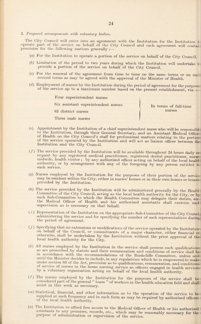 3. Proposed arrangements with voluntary bodies. The City Council will enter into an agreement with the Institution for the Institution t operate part ol the service on behalf of the City Council and such agreement will contai provision for the following matters generally :— (a) For the Institution to operate a portion of the service on behalf of the City Council. (b) Limitation of the period to two years during which the Institution will undertake t provide a portion of the service on behalf of the City Council. (c) For the renewal of the agreement from time to time on the same terms or on sucl revised terms as may be agreed with the approval of the Minister of Health. {d) Employment of nurses by the Institution during the period of agreement for the purpose of the service up to a maximum number based on the present establishment, viz. Four superintendent nurses Six assistant superintendent nurses 63 district nurses Three male nurses In terms of full-time nurses (e) Appointment by the Institution of a chief superintendent nurse who will be responsible to the Institution, through their General Secretary, and an Assistant Medical Officer of Health on the City Council’s staff for professional matters relating to the portioi I of the service operated by the Institution and will act as liaison officer between th< Institution and the City Council. (/) The service provided by the Institution will be available throughout 24 hours daily oi request by any registered medical practitioner, registered dental practitioner, nurse midwife, health visitor ; by any authorised officer acting on behalf of the local healtl authority; or by arrangement with any of the foregoing by any person entitled tc such service. (y) Nurses employed by the Institution for the purposes of their portion of the serviei may be resident within the City, either in nurses’ homes or in their own homes or houses I provided by the Institution. (h) The service provided by the Institution will be administered generally by the Healtl ; Committee of the City Council, acting as the local health authority for the City, or bj such Sub-Committee to which the Health Committee may delegate their duties, ant i the Medical Officer of Health and his authorised assistants shall exercise sucl supervision as is necessary on that behalf. ( i ) Representation of the Institution on the appropriate Sub-Committee of the City Counci J administering the service and for specifying the number of such representatives during i the period of agreement. 1 (i) Specifying that no extensions or modifications of the service operated by the Institution i on behalf of the Council, or commitments of a major character, either financial oi otherwise, shall be undertaken by the Institution without the prior approval of the local health authority for the City. (4) All nurses employed by the Institution in the service shall possess such qualifications! as are prescribed by statute and their remuneration and conditions of service shall be m accordance with the recommendations of the Rushcliffe Committee, unless and s untR the Minister decides to include, in any regulations which he is empowered to make under section 66 of the Act, provision as to qualifications, remuneration, and conditions ol service of nurses m the home nursing service as officers engaged in health services by a voluntary organisation acting on behalf of the local health authority. (/) Ihe nurses employed by the Institution for the purposes of the service shall be considered part of the general “ team ” of workers in the health education field and shall assist in this work as necessary. (m) Statistical, financial, and other information as to the operation of the service to be supplied at such frequency and in such form as may be required by authorised officers of the local health authority. {n) The Institution to afford free access to the Medical Officer of Health or his authorised assistants to any premises, records, etc., which may be reasonably necessary for the puipose ol administration or supervision of the service.