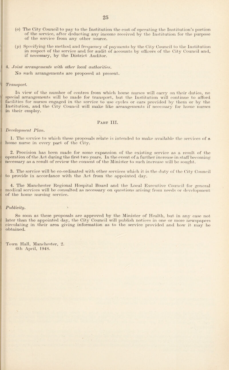 I I Y 3 11 n »d a I (o) The City Council to pay to the Institution the cost of operating the Institution’s portion of the service, after deducting any income received by the Institution for the purpose of the service from any other source. (p) Specifying the method and frequency of payments by the City Council to the Institution in respect of the service and for audit of accounts by officers of the City Council and, if necessary, by the District Auditor. 4. Joint arrangements with other local authorities. No such arrangements are proposed at present. Transport. In view of the number of centres from which home nurses will carry on their duties, no special arrangements will be made for transport, but the Institution will continue to afford facilities for nurses engaged in the service to use cycles or cars provided by them or by the Institution, and the City Council will make like arrangements if necessary for home nurses in their employ. Part III. Development Plan. 1. The service to which these proposals relate is intended to make available the services of a home nurse in every part of the City. 2. Provision has been made for some expansion of the existing service as a result of the operation of the Act during the first two years. In the event of a further increase in staff becoming necessary as a result of review the consent of the Minister to such increase will be sought. 3. The service will be co-ordinated with other services which it is the duty of the City Council to provide in accordance with the Act from the appointed day. 4. The Manchester Regional Hospital Board and the Local Executive Council for general medical services will be consulted as necessary on questions arising from needs or development of the home nursing service. Publicity. So soon as these proposals are approved by the Minister of Health, but in any case not later than the appointed day, the City Council will publish notices in one or more newspapers circulating in their area giving information as to the service provided and how it may be obtained. Town Hall, Manchester, 2. 6th April, 1948.