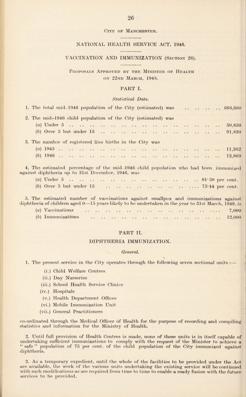 City op Manchester. NATIONAL HEALTH SERVICE ACT, 1946. VACCINATION AND IMMUNIZATION (Section 26). Proposals Approved by the Minister of Health on 22nd March, 194S. PART I. 668,660 50,850 91,830 11,362 13,969 4. The estimated percentage of the mid-1946 child population who had been immunized against diphtheria up to 31st December, 1946, was (a) Under 5.61*50 per cent. (b) Over 5 but under 15 . 75*44 per cent. 5. The estimated number of vaccinations against smallpox and immunizations against diphtheria of children aged 0—15 years likely to be undertaken in the year to 31st March, 1949, is (a) Vaccinations . .. 7,000 (b) Immunizations . 12,000 Statistical Data. 1. The total mid-1946 population of the City (estimated) was 2. The mid-1946 child population of the City (estimated) was (a) Under 5. (b) Over 5 but under 15. 3. The number of registered live births in the City was (a) 1945 . ,. .. . (5) 1946 . PART II. DIPHTHERIA IMMUNIZATION. General. \ 1. The present service in the City operates through the following seven sectional units :— | (i.) Child Welfare Centres (ii.) Day Nurseries (iii.) School Health Service Clinics (iv.) Hospitals (v.) Health Department Offices (vi») Mobile Immunization Unit (vii.) General Practitioners co-ordinated through the Medical Officer of Health for the purpose of recording and compiling statistics and information for the Ministry of Health. 2. Until full provision of Health Centres is made, none of these units is in itself capable of undertaking sufficient immunizations to comply with the request of the Minister to achieve a “ safe ” population of 75 per cent, of the child population of the City immunized against diphtheria. 3. As a temporary expedient, until the whole of the facilities to be provided under the Act are available, the work of the various units undertaking the existing service will be continued with such modifications as are required from time to time to enable a ready fusion with the future services to be provided,