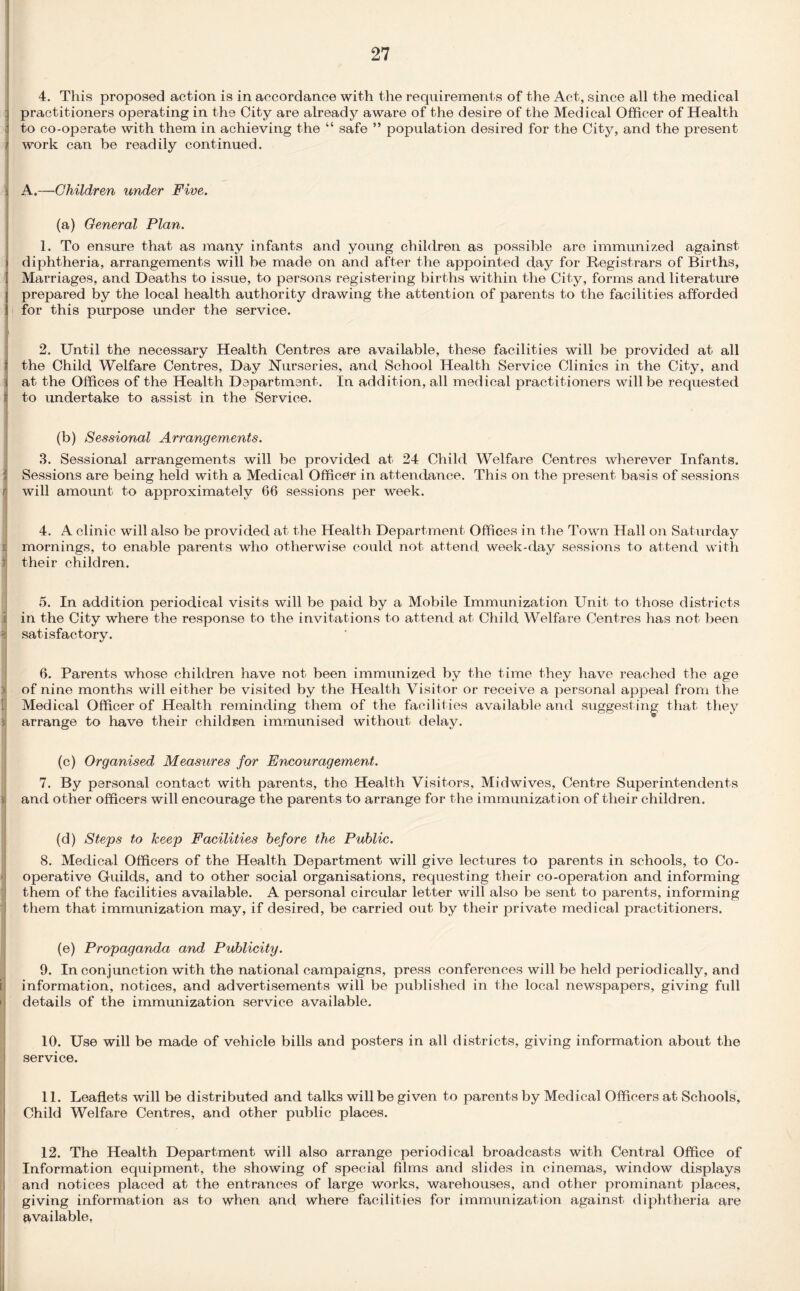 4. This proposed action is in accordance with the requirements of the Act, since all the medical practitioners operating in the City are already aware of the desire of the Medical Officer of Health to co-operate with them in achieving the “ safe ” population desired for the City, and the present work can be readily continued. A.—Children under Five. (a) General Plan. 1. To ensure that as many infants and young children as possible are immunized against diphtheria, arrangements will be made on and after the appointed day for Registrars of Births, : Marriages, and Deaths to issue, to persons registering births within the City, forms and literature prepared by the local health authority drawing the attention of parents to the facilities afforded for this purpose under the service. 2. Until the necessary Health Centres are available, these facilities will be provided at all the Child Welfare Centres, Day Nurseries, and School Health Service Clinics in the City, and at the Offices of the Health Department. In addition, all medical practitioners will be requested to undertake to assist in the Service. (b) Sessional Arrangements. 3. Sessional arrangements will be provided at 24 Child Welfare Centres wherever Infants. Sessions are being held with a Medical Officer in attendance. This on the present basis of sessions will amount to approximately 66 sessions per week. 4. A clinic will also be provided at the Health Department Offices in the Town Hall on Saturday mornings, to enable parents who otherwise could not attend week-day sessions to attend with their children. 5. In addition periodical visits will be paid by a Mobile Immunization Unit to those districts i in the City where the response to the invitations to attend at Child Welfare Centres has not been a satisfactory. 6. Parents whose children have not been immunized by the time they have reached the age of nine months will either be visited by the Health Visitor or receive a personal appeal from the | Medical Officer of Health reminding them of the facilities available and suggesting that they arrange to have their children immunised without delay. (c) Organised Measures for Encouragement. 7. By personal contact with parents, the Health Visitors, Midwives, Centre Superintendents i and other officers will encourage the parents to arrange for the immunization of their children. (d) Steps to keep Facilities before the Public. 8. Medical Officers of the Health Department will give lectures to parents in schools, to Co¬ operative Guilds, and to other social organisations, requesting their co-operation and informing them of the facilities available. A personal circular letter will also be sent to parents, informing them that immunization may, if desired, be carried out by their private medical practitioners. (e) Propaganda and Publicity. 9. In conjunction with the national campaigns, press conferences will be held periodically, and information, notices, and advertisements will be published in the local newspapers, giving full details of the immunization service available. 10. Use will be made of vehicle bills and posters in all districts, giving information about the service. 11. Leaflets will be distributed and talks will be given to parents by Medical Officers at Schools, Child Welfare Centres, and other public places. 12. The Health Department will also arrange periodical broadcasts with Central Office of Information equipment, the showing of special films and slides in cinemas, window displays and notices placed at the entrances of large works, warehouses, and other prominant places, giving information as to when and, where facilities for immunization against diphtheria are available,