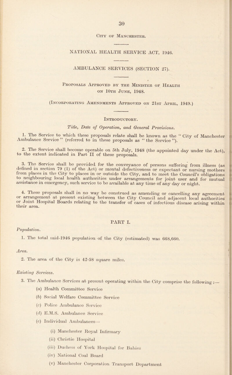 City of Manchester. NATIONAL HEALTH SERVICE ACT, 1946. AMBULANCE SERVICES (SECTION 27). Proposals Approved by the Minister of Health on 10th June, 1948. (Incorporating Amendments Approved on 21st April, 1949.) Introductory. Title, Date of Operation, and General Provisions. 1. The Service to which these proposals relate shall be known as the “ City of Manchester Ambulance Service ” (referred to in these proposals as “ the Service ”). 2. The Service shall become operable on 5th July, 1948 (the appointed day under the Act), to the extent indicated in Part II of these proposals. 3. The Service shall be provided for the conveyance of persons suffering from illness (as defined in section 7 9 (1) of the Act) or mental defectiveness or expectant or nursing mothers from places in the City to places in or outside the City, and to meet the Council’s obligations to neighbouring local health authorities under arrangements for joint user and for mutual assistance in emergency, such service to be available at any time of any day or night. 4. These proposals shall in no way be construed as amending or cancelling any agreement oi arrangement at present existing between the City Council and adjacent local authorities or Joint Hospital Boards relating to the transfer of cases of infectious disease arising within their area. ; h PART I. Population. 1. The total mid-1946 population of the City (estimated) was 668,660. Area. j, j 2. The area of the City is 42*58 square miles. Existing Services. 3. The Ambulance Services at present operating within the City comprise the following :_- (a) Health Committee Service (b) Social Welfare Committee Service (c) Police Ambulance Service (d) E.M.S. Ambulance Service (c) Individual Ambulances—• (i) Manchester Royal Infirmary (ii) Christie Hospital (iii) Duchess of York Hospital for Babies (iv) National Coal Board (v) Manchester Corporation Transport Department
