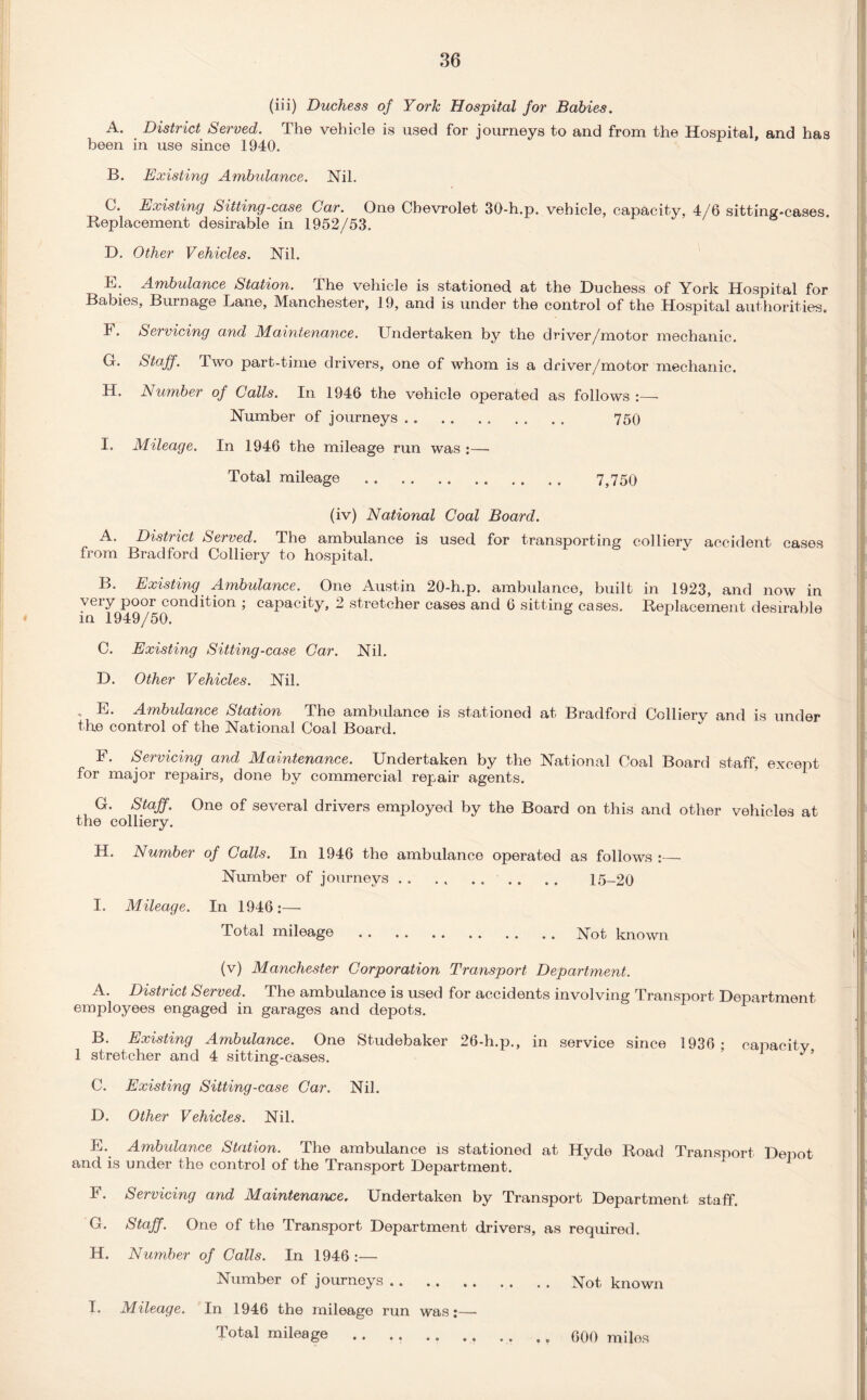 (iii) Duchess of York Hospital for Babies. A. District Served. The vehicle is used for journeys to and from the Hospital, and has been in use since 1940. B. Existing Ambulance. Nil. C. Existing Sitting-case Car. One Chevrolet 30-h.p. vehicle, capacity, 4/6 sitting-cases. Replacement desirable in 1952/53. D. Other Vehicles. Nil. E. Ambulance Station. The vehicle is stationed at the Duchess of York Hospital for Babies, Burnage Lane, Manchester, 19, and is under the control of the Hospital authorities. F. Servicing and Maintenance. Lmdertaken by the driver/motor mechanic. G. Staff. Two part-time drivers, one of whom is a driver/motor mechanic. H. Number of Calls. In 1946 the vehicle operated as follows Number of journeys. 750 I. Mileage. In 1946 the mileage run was :— Total mileage . 7,750 (iv) National Coal Board. A. District Served. The ambulance is used for transporting colliery accident cases from Bradford Colliery to hospital. B. Existing Ambulance._ One Austin 20-h.p. ambulance, built in 1923, and now in very poor condition ; capacity, 2 stretcher cases and 6 sitting cases. Replacement desirable in 1949/50. C. Existing Sitting-case Car. Nil. D. Other Vehicles. Nil. . E. Ambulance Station The ambulance is stationed at Bradford Colliery and is under the control of the National Coal Board. F. Servicing and Maintenance. Undertaken by the National Coal Board staff, except for major repairs, done by commercial repair agents. G. Staff. One of several drivers employed by the Board on this and other vehicles at the colliery. H. Number of Calls. In 1946 the ambulance operated as follows :—- Number of journeys. 15-20 I. Mileage. In 1946:— Total mileage . . . . .Not known (v) Manchester Corporation Transport Department. A. District Served. The ambulance is used for accidents involving Transport Department employees engaged in garages and depots. B. Existing Ambulance. One Studebaker 26-h.p., in service since 1936; capacitv 1 stretcher and 4 sitting-cases. ’ ^ ’ C. Existing Sitting-case Car. Nil. D. Other Vehicles. Nil. E. Ambulance Station. The ambulance is stationed at Hyde Road Transport Depot and is under the control of the Transport Department. F. Servicing and Maintenance, Undertaken by Transport Department staff. G. Staff. One of the Transport Department drivers, as required. H. Number of Calls. In 1946:— Number of journeys.Not known I. Mileage. In 1946 the mileage run was:—- Total mileage . 000 miles
