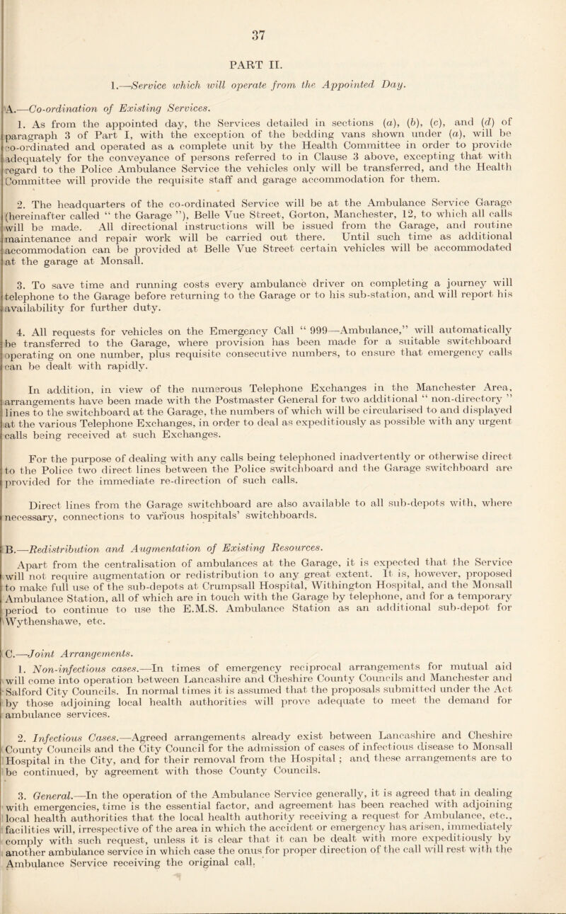 PART II. 1.—Service which will operate from the Appointed Day. A. —-Co-ordination of Existing Services. 1. As from the appointed day, the Services detailed in sections (a), (b), (c), and (d) of paragraph 3 of Part I, with the exception of the bedding vans shown under (a), will be so-ordinated and operated as a complete unit by the Health Committee in order to provide adequately for the conveyance of persons referred to in Clause 3 above, excepting that with regard to the Police xAmbulance Service the vehicles only will be transferred, and the Health Committee will provide the requisite staff and garage accommodation for them. 2. The headquarters of the co-ordinated Service will be at the Ambulance Service Garage (hereinafter called “ the Garage ”), Belle Vue Street, Gorton, Manchester, 12, to which all calls will be made. All directional instructions will be issued from the Garage, and routine maintenance and repair work will be carried out there. Until such time as additional accommodation can be provided at Belle Vue Street certain vehicles will be accommodated at the garage at Monsall. 3. To save time and running costs every ambulance driver on completing a journey will telephone to the Garage before returning to the Garage or to his sub-station, and will report his availability for further duty. 4. All requests for vehicles on the Emergency Call “ 999—Ambulance,” will automatically be transferred to the Garage, where provision has been made for a suitable switchboard operating on one number, plus requisite consecutive numbers, to ensure that emergency calls can be dealt with rapidly. In addition, in view of the numerous Telephone Exchanges in the Manchester Area, arrangements have been made with the Postmaster General for two additional non-directory lines to the switchboard at the Garage, the numbers of which will be circularised to and displayed at the various Telephone Exchanges, in order to deal as expeditiously as possible with any urgent calls being received at such Exchanges. For the purpose of dealing with any calls being telephoned inadvertently or otherwise direct to the Police two direct lines between the Police switchboard and the Garage switchboard are provided for the immediate re-direction of such calls. Direct lines from the Garage switchboard are also available to all sub-depots with, where necessary, connections to various hospitals’ switchboards. B. —Redistribution and Augmentation of Existing Resources. Apart from the centralisation of ambulances at the Garage, it is expected that the Service will not require augmentation or redistribution to any great extent. It is, however, proposed to make full use of the sub-depots at Crumpsall Hospital, Withington Hospital, and the Monsall Ambulance Station, all of which are in touch with the Garage by telephone, and for a temporary period to continue to use the E.M.S. Ambulance Station as an additional sub-depot for Wythenshawe, etc. C.—Joint Arrangements. 1. Non-infectious cases.—-In times of emergency reciprocal arrangements for mutual aid will come into operation between Lancashire and Cheshire County Councils and Manchester and Salford City Councils. In normal times it is assumed that the proposals submitted under the Act by those adjoining local health authorities will prove adequate to meet the demand for ambulance services. 2. Infectious Cases.—Agreed arrangements already exist between Lancashire and Cheshire County Councils and the City Council for the admission of cases of infectious disease to Monsall Hospital in the City, and for their removal from the Hospital; and these arrangements are to be continued, by agreement with those County Councils. 3. General.—In the operation of the Ambulance Service generally, it is agreed that in dealing with emergencies, time is the essential factor, and agreement has been reached with adjoining- local health authorities that the local health authority receiving a request for Ambulance, etc., facilities will, irrespective of the area in which the accident or emergency has arisen, immediately comply with such request, unless it is clear that it can be dealt with more expeditiously by another ambulance service in which case the onus for proper direction of the call will rest with the Ambulance Service receiving the original call.