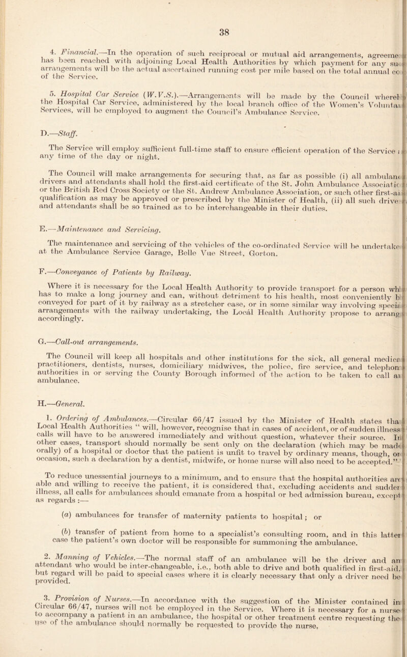 4. Financial. In the operation of such reciprocal or mutual aid arrangements, agreeme: has been reached with adjoining Local Health Authorities by which payment for any sue arrangements will be the actual ascertained running cost per mile based on the total annual cc of the Service. 5. Hospital Car Service (W. V.S.).—Arrangements will be made by the Council where! the Hospital Car Service, administered by the local branch office of the Women’s Voluntaii Services, will be employed to augment the Council’s Ambulance Service. D.—Staff. The Service will employ sufficient full-time staff to ensure efficient operation of the Service i I any time of the day or night. The Council will make arrangements for securing that, as far as possible (i) all ambulam i drivers and attendants shall hold the first-aid certificate of the St. John Ambulance Associate or British Red Cross Society or the St. Andrew Ambulance Association, or such other first-ai qualification as may be approved or prescribed by the Minister of Health, (ii) all such drive and attendants shall be so trained as to be interchangeable in their duties. F.—•Maintenance and Servicing. fhe maintenance and servicing of the vehicles of the co-ordinated Service will be undertake a.t the Ambulance Service Garage, Belle Vue Street, Gorton. F.—Conveyance of Patients by Railway. Where it is necessary for the Local Health Authority to provide transport for a person wh has to make a long journey and can, without detriment to his health, most conveniently b conveyed foi part of it by railway as a stretcher case, or in some similar way involving specif arrangements with the railway undertaking, the Local Health Authority propose to arrano accordingly. ' G.—Call-out arrangements. The Council will keep all hospitals and other institutions for the sick, all general medics, practitioners, dentists, nurses, domiciliary midwives, the police, fire service, and telephon authorities in or serving the County Borough informed of the action to be taken to call ar ambulance. H.—General. 1. Ordering of Ambulances.-^Circular 66/47 issued by the Minister of Health states tha Local Health Authorities “ will, however, recognise that in cases of accident, or of sudden illness calls will have to be answered immediately and without question, whatever their source. In ot ler cases, transport should normally be sent only on the declaration (which may be made orally) of a hospital or doctor that the patient is unfit to travel by ordinary means, though, or occasion, such a declaration by a dentist, midwife, or home nurse will also need to be accepted.” i1 To reduce unessential journeys to a minimum, and to ensure that the hospital authorities arc | able and willing to receive the patient, it is considered that, excluding accidents and sudder i i ness, all calls for ambulances should emanate from a hospital or bed admission bureau, exceni as regards :— \ , (а) ambulances for transfer of maternity patients to hospital; or (б) transfer of patient from home to a specialist’s consulting room, and in this latter case the patient’s own doctor will be responsible for summoning the ambulance. 2. Manning of Vehicles. The normal staff of an ambulance will be the driver and an i attendant who would be inter-changeable, i.e., both able to drive and both qualified in first-aid, provM^cl W1^ 56 sPec^ cases where it is clearly necessary that only a driver need be 3. Promsicm of Nurses. In accordance with the suggestion of the Minister contained in Circular 66/47, nurses will not be employed in the Service. Where it is necessary for a nurse I o accompany a patient in an ambulance, the hospital or other treatment centre requesting the pse ot the ambulance should normally be requested to provide the nurse,