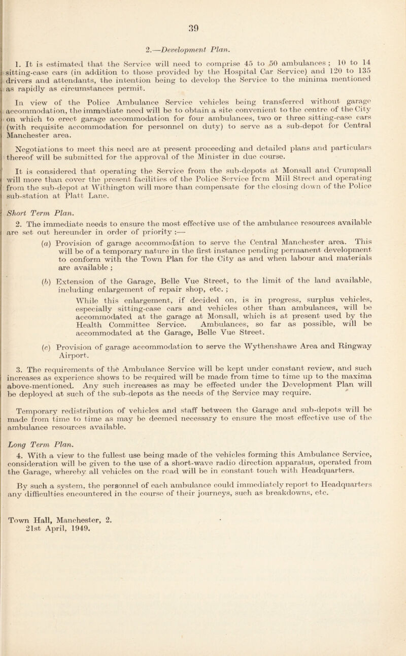 30 2.—Development Plan. 1. It is estimated that the Service will need to comprise 45 to 50 ambulances ; 10 to 14 1 sitting-case cars (in addition to those provided by the Hospital Car Service) and 120 to 135 i drivers and attendants, the intention being to develop the Service to the minima mentioned as rapidly as circumstances permit. In view of the Police Ambulance Service vehicles being transferred without garage i, accommodation, the immediate need will be to obtain a site convenient to the centre of the City < on which to erect garage accommodation for four ambulances, two or three sitting-case cars (with requisite accommodation for personnel on duty) to serve as a sub-depot for Central > Manchester area. Negotiations to meet this need are at present proceeding and detailed plans and particulars thereof will be submitted for the approval of the Minister in due course. It is considered that operating the Service from the sub-depots at Monsall and Crumpsall r, will more than cover the present facilities of the Police Service frcm Mill Street and operating \ from the sub-depot at Withington will more than compensate for the closing down of the Police I sub-station at Platt Lane. ; Shoi't Term Plan. 2. The immediate needs to ensure the most effective use of the ambulance resources available are set out hereunder in order of priority :— (a) Provision of garage accommodation to serve the Central Manchester area. This will be of a temporary nature in the first instance pending permanent development to conform with the Town Plan for the City as and when labour and materials are available ; (b) Extension of the Garage, Belle Vue Street, to the limit of the land available, including enlargement of repair shop, etc. ; While this enlargement, if decided on, is in progress, surplus vehicles, especially sitting-case cars and vehicles other than ambulances, will be accommodated at the garage at Monsall, which is at present used by the Health Committee Service. Ambulances, so far as possible, will be accommodated at the Garage, Belle Vue Street. (c) Provision of garage accommodation to serve the Wythenshawe Area and Ringway Airport. 3. The requirements of the Ambulance Service will be kept under constant review, and such i increases as experience shows to be required will be made from time to time up to the maxima i above-mentioned. Any such increases as may be effected under the Development Plan will [ be deployed at such of the sub-depots as the needs of the Service may require. Temporary redistribution of vehicles and staff between the Garage and sub-depots will be made from time to time as may be deemed necessary to ensure the most effective use of the ambulance resources available. . Long Term Plan. 4. With a view to the fullest use being made of the vehicles forming this Ambulance Service, consideration will be given to the use of a short-wave radio direction apparatus, operated from the Garage, whereby all vehicles on the road will be in constant touch with Headquarters. By such a system, the personnel of each ambulance could immediately report to Headquarters any difficulties encountered in the course of their journeys, such as breakdowns, etc. Town Hall, Manchester, 2. 21st April, 1949.