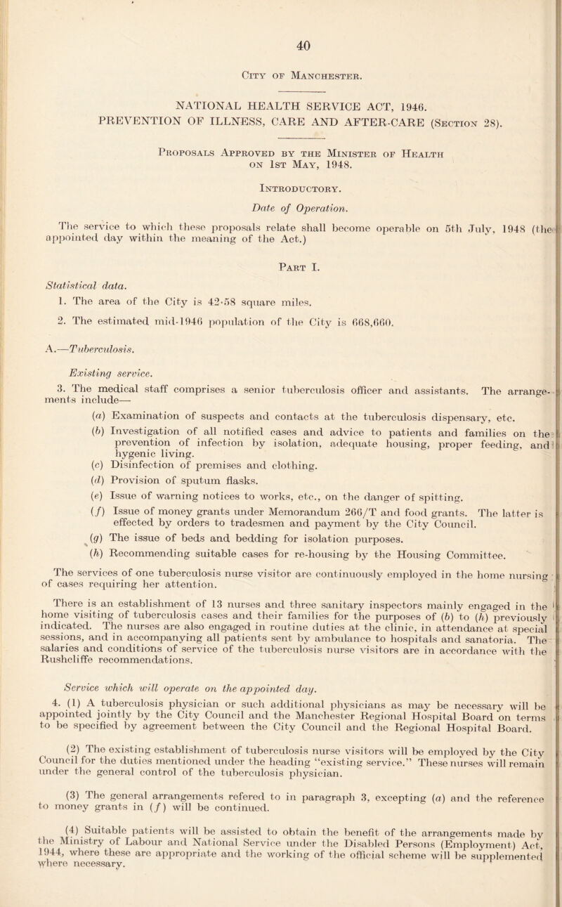 City of Manchester. NATIONAL HEALTH SERVICE ACT, 1946. PREVENTION OF ILLNESS, CARE AND AFTER-CARE (Section 28). Proposals Approved by the Minister of Health on 1st May, 1948. Introductory. Date of Operation. The service to which these proposals relate shall become operable on 5th July, 1948 (the appointed day within the meaning of the Act.) Part I. Statistical data. 1. The area of the City is 42*58 square miles. 2. The estimated mid-1946 population of the City is 668,660. A.—Tuberculosis. Existing service. 3. The medical staff comprises a senior tuberculosis officer and assistants. The arrange- ments include— (a) Examination of suspects and contacts at the tuberculosis dispensary, etc. (b) Investigation of all notified cases and advice to patients and families on the i prevention of infection by isolation, adequate housing, proper feeding, and hygenic living. (c) Disinfection of premises and clothing. (d) Provision of sputum flasks. (e) Issue of warning notices to works, etc., on the danger of spitting. (/) Issue of money grants under Memorandum 266/T and food grants. The latter is j effected by orders to tradesmen and payment by the City Council. (g) The issue of beds and bedding for isolation purposes. (h) Recommending suitable cases for re-housing by the Housing Committee. The services of one tuberculosis nurse visitor are cont inuously employed in the home nursing of cases requiring her attention. There is an establishment of 13 nurses and three sanitary inspectors mainly engaged in the 1 home visiting of tuberculosis cases and their families for the purposes of (b) to (h) previously i indicated. The nurses are also engaged in routine duties at the clinic, in attendance at special sessions, and in accompanying all patients sent by ambulance to hospitals and sanatoria. The salaries and conditions of service of the tuberculosis nurse visitors are in accordance with the Rushcliffe recommendations. Service which will operate on the appointed day. 4. (1) A tuberculosis physician or such additional physicians as may be necessary will be fi appointed jointly by the City Council and the Manchester Regional Hospital Board on terms . to be specified by agreement between the City Council and the Regional Hospital Board. (2) The existing establishment of tuberculosis nurse visitors will be employed by the City Council for the duties mentioned under the heading “existing service.” These nurses will remain under the general control of the tuberculosis physician. (3) The general arrangements refered to in paragraph 3, excepting {a) and the reference to money grants in (/) will be continued. (4) Suitable patients will be assisted to obtain the benefit of the arrangements made by the Ministry of Labour and National Service under the Disabled Persons (Employment) Act, 1944, where these are appropriate and the working of the official scheme will be supplemented where necessary. ' r