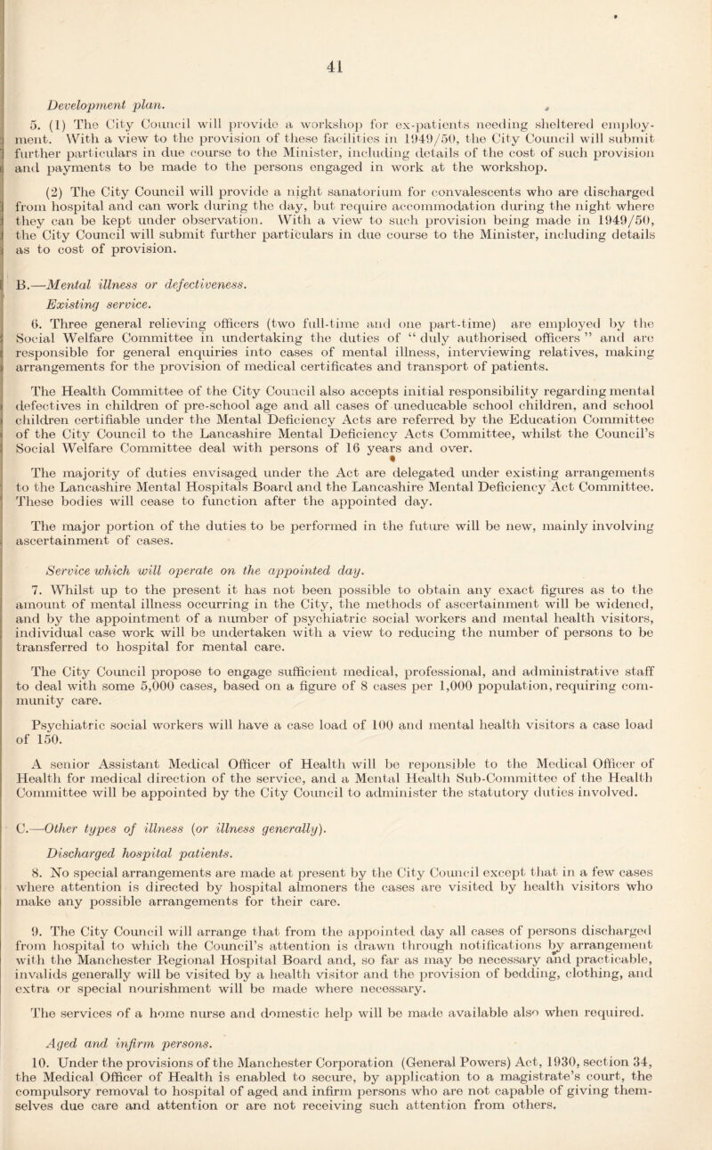 Development plan. s 5. (1) Tlie City Council will provide a workshop for ex-patients needing sheltered employ¬ ment. With a view to the provision of these facilities in 1949/50, the City Council will submit 3 further particulars in due course to the Minister, including details of the cost of such provision b and payments to be made to the persons engaged in work at the workshop. (2) The City Council will provide a night sanatorium for convalescents who are discharged i from hospital and can work during the day, but require accommodation during the night where j they can be kept under observation. With a view to such provision being made in 1949/50, 1 the City Council will submit further particulars in due course to the Minister, including details as to cost of provision. L B.—Mental illness or defectiveness. Existing service. 6. Three general relieving officers (two full-time and one part-time) are employed by the Social Welfare Committee in undertaking the duties of “ duly authorised officers ” and are responsible for general enquiries into cases of mental illness, interviewing relatives, making j arrangements for the provision of medical certificates and transport of patients. The Health Committee of the City Council also accepts initial responsibility regarding mental > defectives in children of pre-school age and all cases of uneducable school children, and school j children certifiable under the Mental Deficiency x4cts are referred by the Education Committee > of the City Council to the Lancashire Mental Deficiency Acts Committee, whilst the Council’s Social Welfare Committee deal with persons of 16 years and over. • The majority of duties envisaged under the Act are delegated under existing arrangements to the Lancashire Mental Hospitals Board and the Lancashire Mental Deficiency Act Committee. These bodies will cease to function after the appointed day. The major portion of the duties to be performed in the future will be new, mainly involving . ascertainment of cases. Service which will operate on the appointed day. 7. Whilst up to the present it has not been possible to obtain any exact figures as to the amount of mental illness occurring in the City, the methods of ascertainment will be widened, and by the appointment of a number of psychiatric social workers and mental health visitors, individual case work will be undertaken with a view to reducing the number of persons to be transferred to hospital for mental care. The City Council propose to engage sufficient medical, professional, and administrative staff to deal with some 5,000 cases, based on a figure of 8 cases per 1,000 population, requiring com¬ munity care. Psychiatric social workers will have a case load of 100 and mental health visitors a case load of 150. A senior Assistant Medical Officer of Health will be reponsible to the Medical Officer of Health for medical direction of the service, and a Mental Health Sub-Committee of the Health Committee will be appointed by the City Council to administer the statutory duties involved. C.—Other types of illness (or illness generally). Discharged hospital patients. 8. No special arrangements are made at present by the City Council except that in a few cases where attention is directed by hospital almoners the cases are visited by health visitors who make any possible arrangements for their care. 9. The City Council will arrange that from the appointed day all cases of persons discharged from hospital to which the Council’s attention is drawn through notifications by arrangement with the Manchester Regional Hospital Board and, so far as may be necessary and practicable, invalids generally will be visited by a health visitor and the provision of bedding, clothing, and extra or special nourishment will be made where necessary. The services of a home nurse and domestic help will be made available also when required. Aged and infirm persons. 10. Under the provisions of the Manchester Corporation (General Powers) Act, 1930, section 34, the Medical Officer of Health is enabled to secure, by application to a magistrate’s court, the compulsory removal to hospital of aged and infirm persons who are not capable of giving them¬ selves due care and attention or are not receiving such attention from others.