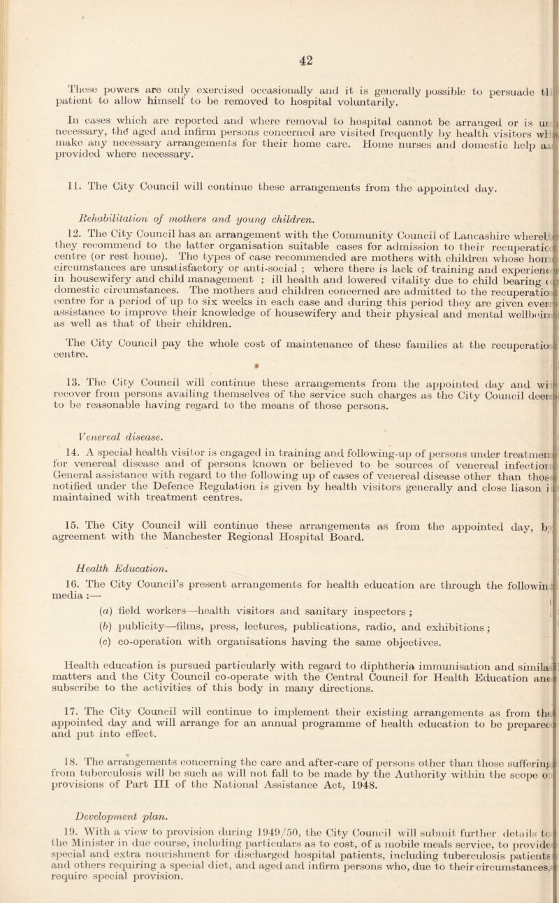 These powers are only exercised occasionally and it is generally possible to persuade tl patient to allow himself to be removed to hospital voluntarily. In cases which are reported and where removal to hospital cannot be arranged or is ui necessary, th6 aged and infirm persons concerned are visited frequently by health visitors wl make any necessary arrangements for their home care. Home nurses and domestic help aj provided where necessary. 11. The City Council will continue these arrangements from the appointed day. Rehabilitation of mothers and young children. 12. The City Council has an arrangement with the Community Council of Lancashire where! they recommend to the latter organisation suitable cases for admission to their recuperatio centre (or rest home). The types of case recommended are mothers with children whose hon circumstances are unsatisfactory or anti-social ; where there is lack of training and experienc in housewifery and child management ; ill health and lowered vitality due to child bearing ( domestic circumstances. The mothers and children concerned are admitted to the recuperatio centre for a period of up to six weeks in each case and during this period they are given ever assistance to improve their knowledge of housewifery and their physical and mental wellborn as well as that of their children. ] The City Council pay the whole cost of maintenance of these families at the recuperatio centre. 13. The City Council will continue these arrangements from the appointed day and wi recover from persons availing themselves of the service such charges as the City Council deer to be reasonable having regard to the means of those persons. Venereal disease. 14. A special health visitor is engaged in training and following-up of persons under treatmen for venereal disease and of persons known or believed to be sources of venereal infectior General assistance with regard to the following up of cases of venereal disease other than thos notified under the Defence Regulation is given by health visitors generally and close liason i maintained with treatment centres. 15. The City Council will continue these arrangements as from the appointed day, b agreement with the Manchester Regional Hospital Board. ' Health Education. 16. The City Council’s present arrangements for health education are through the followin media :—- (а) field workers—health visitors and sanitary inspectors ; j (б) publicity—films, press, lectures, publications, radio, and exhibitions ; (c) co-operation with organisations having the same objectives. Health education is pursued particularly with regard to diphtheria immunisation and simila matters and the City Council co-operate with the Central Council for Health Education ant subscribe to the activities of this body in many directions. 17. The City Council will continue to implement their existing arrangements as from the appointed day and will arrange for an annual programme of health education to be preparec and put into effect. 18. The arrangements concerning the care and after-care of persons other than those suffering from tuberculosis will be such as will not fall to be made by the Authority within the scope o: provisions of Part III of the National Assistance Act, 1948. Development plan. 19. With a view to provision during 1949/50, the City Council will submit further details tc the Minister in due course, including particulars as to cost, of a mobile meals service, to provide special and extra nourishment for discharged hospital patients, including tuberculosis patients and others requiring a special diet, and aged and infirm persons who, due to their circumstances, require special provision.