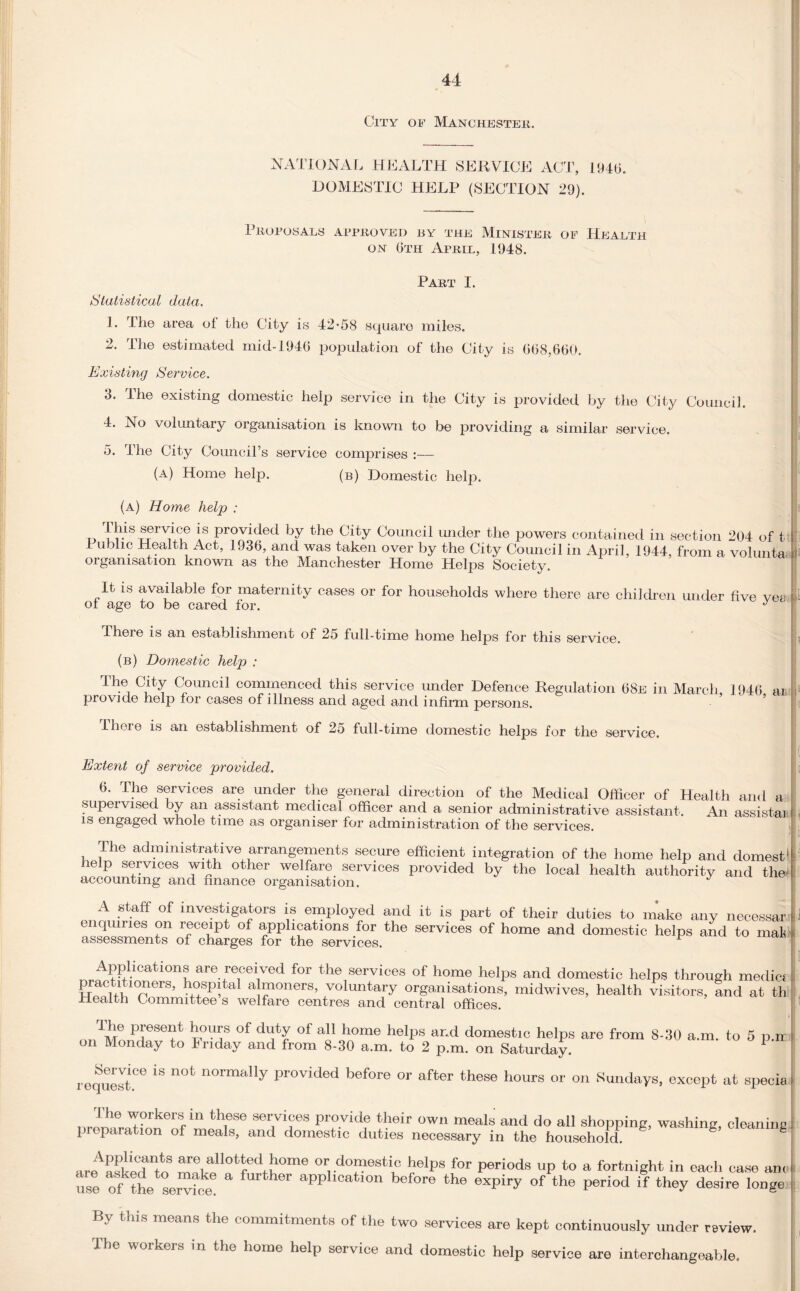 City of Manchester. NATIONAL HEALTH SERVICE ACT, 1946. DOMESTIC HELP (SECTION 29). Proposals approved by the Minister of Health on 6th April, 1948. Part I. *Statistical data. 1. Hie area of the City is 42*58 square miles. 2. The estimated mid-1946 population of the City is 668,660. Existing Service. 3. The existing domestic help service in the City is provided by the City Council. 4. No voluntary organisation is known to be providing a similar service. 5. Idle City Council’s service comprises :— (A) Home help. (b) Domestic help. (a) Home help : this service is provided by the City Council under the powers contained in section 204 of t I ublic Health Act, 1936, and was taken over by the City Council in April, 1944, from a volunta organisation known as the Manchester Home Helps Society It is available for maternity cases or for households where there are children under five vea of age to be cared for. J There is an establishment of 25 full-time home helps for this service. (b) Domestic help : The, C'ly Council commenced this service imder Defence Regulation 68e in March 1946 ai provido help for cases of illness and aged and infirm persons. There is an establishment of 25 full-time domestic helps for the service. Extent of service provided. 6. The services are under the general direction of the Medical Officer of Health and a supervised by an assistant medical officer and a senior administrative assistant. An assistan is engaged whole time as organiser for administration of the services. The administrative arrangements secure efficient integration of the home help and domest1 help services with other welfare services provided by the local health authority and thei accounting and nnance organisation. ^ A staff of investigators is employed and it is part of their duties to make any necessar enquiries on receipt of applications for the services of home and domestic helps and to mat' assessments of charges for the services. F Applications are received for the services of home helps and domestic helps through media practitioners, hospital almoners, voluntary organisations, midwives, health visitors, and at th Health Committee s welfare centres and central offices. The present horns of duty of all home helps on Monday to Friday and from 8-30 a.m. to 2 and domestic helps are from 8-30 a.m. to 5 p.ir p.m. on Saturday. Service is not normally provided before or after these hours or request. on Sundays, except at specia The workers in these services provide their preparation of meals, and domestic duties own meals and do all shopping, washing, cleaning necessary in the household. areAa*ldantn ml.1?*‘ed^0me or, domestic helps for periods up to a fortnight in each case an use ofkthe se“icke fUrthOT appIl0atl0n before the exPiry of the period if they desire long! By this means the commitments of the two services are kept continuously under review The workers in the home help service and domestic help service are interchangeable.
