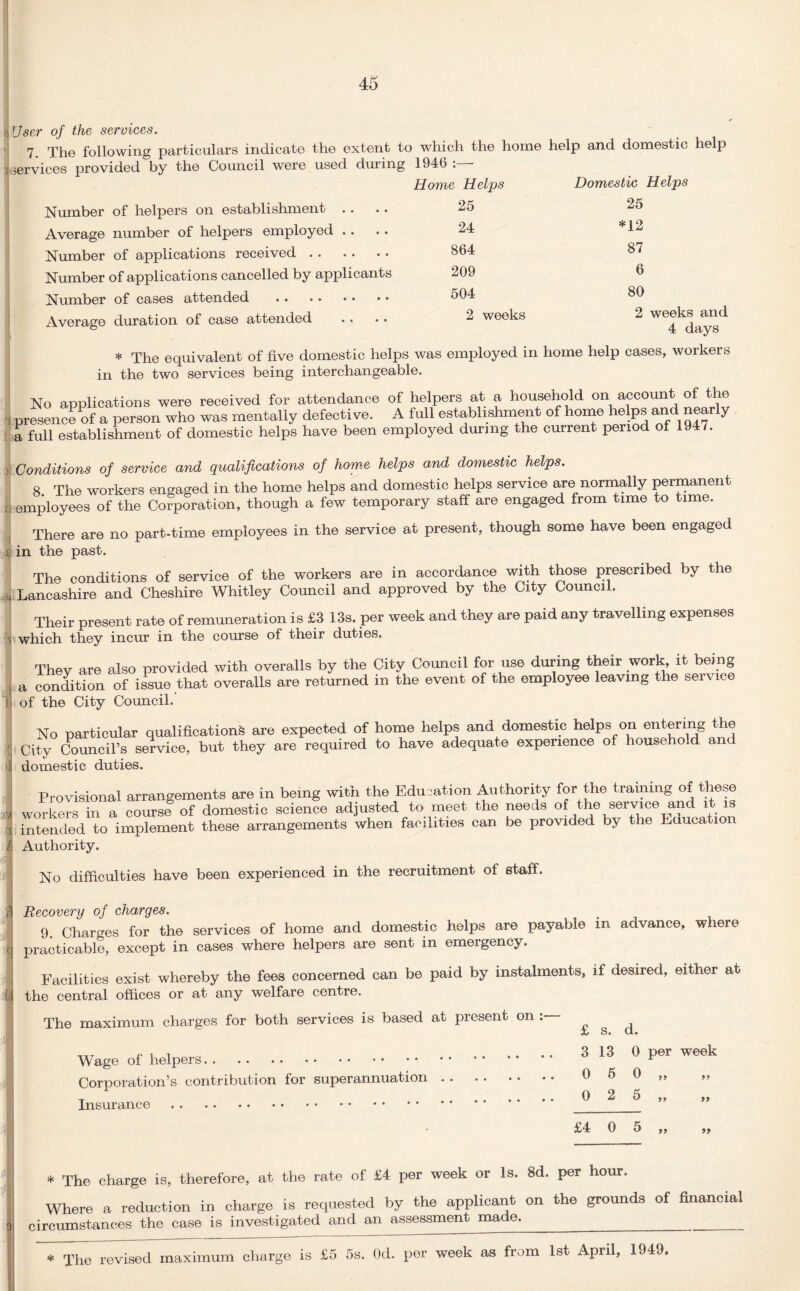 User of the services. 7, The following particulars indicate the extent to which the home help and domestic help services provided by the Council were used during 1946 Home Helps Number of helpers on establishment Average number of helpers employed . . Number of applications received. Number of applications cancelled by applicants Number of cases attended . Average duration of case attended 25 24 864 209 504 2 weeks Domestic Helps 25 *12 87 6 80 2 weeks and 4 days * The equivalent of five domestic helps was employed in home help cases, workers in the two services being interchangeable. No applications were received for attendance of helpers at a household on account of the presence of a person who was mentally defective. A full establishment of home helps and nearly a full establishment of domestic helps have been employed during the current period of 19 . Conditions of service and qualifications of home helps and domestic helps. 8 The workers engaged in the home helps and domestic helps service are normally permanent employees of the Corporation, though a few temporary staff are engaged from time to time. There are no part-time employees in the service at present, though some have been engaged in the past. The conditions of service of the workers are in accordance with those prescribed by the Lancashire and Cheshire Whitley Council and approved by the City Council. Their present rate of remuneration is £3 13s. per week and they are paid any travelling expenses . which they incur in the course of their duties. They are also provided with overalls by the City Council for use during their work, it being a condition of issue that overalls are returned in the event of the employee leaving the service of the City Council.' No particular qualifications are expected of home helps and domestic helps on entering the City Council’s service, but they are required to have adequate experience of household and domestic duties. Provisional arrangements are in being with the Education Authority for the training of these workers in a course of domestic science adjusted to meet the needs of the service and it is intended to implement these arrangements when facilities can be provided by the Education Authority. No difficulties have been experienced in the recruitment of staff. Recovery of charges. 9. Charges for the services of home and domestic helps are payable in advance, where practicable, except in cases where helpers are sent in emergency. Facilities exist whereby the fees concerned can be paid by instalments, if desired, either at the central offices or at any welfare centre. The maximum charges for both services is based at present on : Wage of helpers. Corporation’s contribution for superannuation Insurance. £ s. d. 3 13 0 per week 0 5 0 „ 0 2 5 „ £4 0 5 99 99 99 * The charge is, therefore, at the rate of £4 per week or Is. 8d. per hour. Where a reduction in charge is requested by the applicant on the grounds of financial circumstances the case is investigated and an assessment made._ The revised maximum charge is £5 5s. Od. per week as from 1st April, 1949.