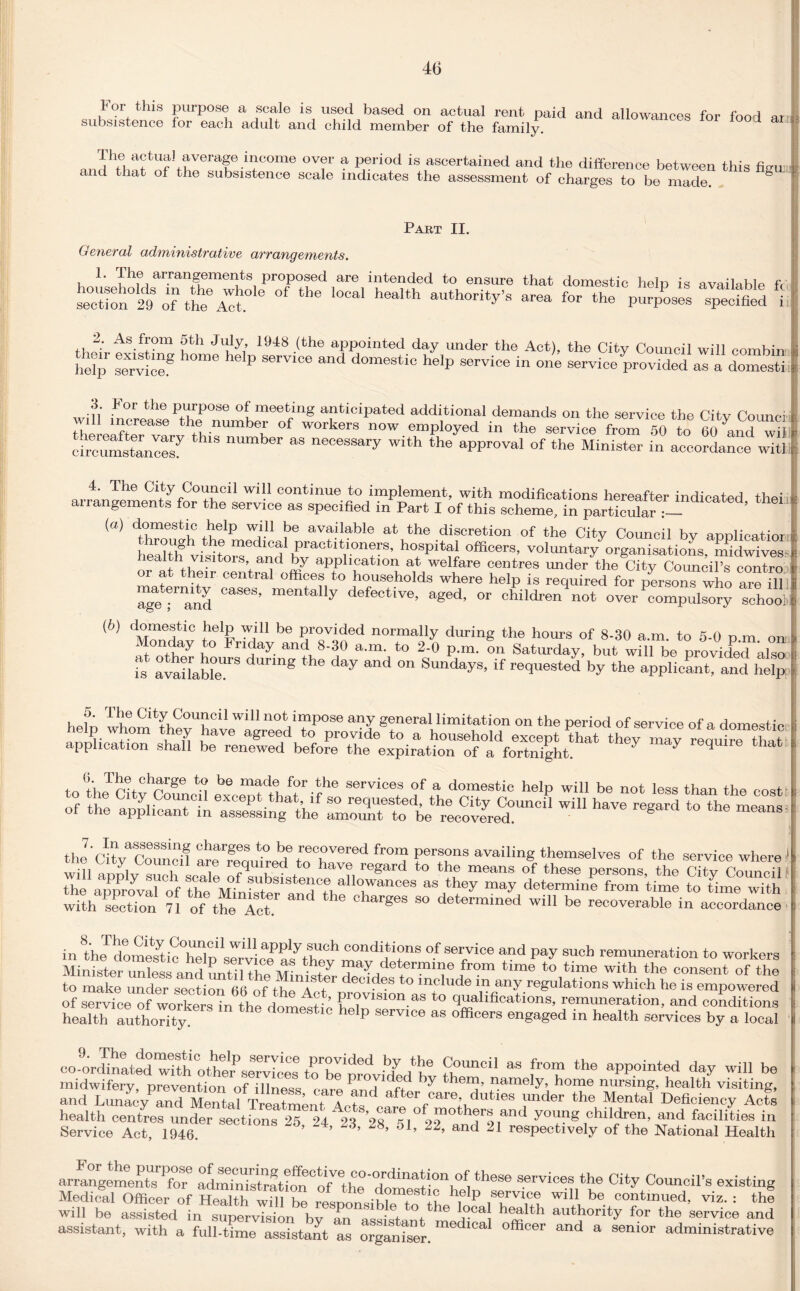 For this purpose a scale is used based on actual rent paid and allowances for food ar subsistence for each adult and child member of the family. income over a period is ascertained and the difference between this fW I and that of the subsistence scale indicates the assessment of charges to be made. § Part II. General administrative arrangements. L The arrangements proposed are intended to ensure that domestic help is available fY secUon 29 of thfA^ °f ‘he authority’s area ** «*> purposes specified i , ?tb 1948 .(the appointed day under the Act), the City Council will eombin iX “g home heIp ser™e and domestic help service in one service provided aTadofesS ■ fi For the PllrPose °f meeting anticipated additional demands on the service the Citv Counci i w.ll increase the number of workers now employed in the service from 50 to 60 and wi circumstances^ 8 OT “S neC6SSary with the aPP™val of the Minister in accordance with 4. The City Council will continue to implement, with modifications hereafter indicated thei anangements for the service as specified in Part I of this scheme, in particular (a) domestic help will be available at the discretion of the City Council by applicatior lroug he medical practitioners, hospital officers, voluntary organisations midwives^ iea + visitors and by application at welfare centres under the City Council’s contro or at their central offices to households where help is required for person?who are ill Tgefand ^ defeotive’ aSed- » cfiildreCnot ove/com^C^ Thool! (b) domestic help will be provided normally during the horns of 8-30 a.m. to 5-0 p.m. on u onday to Friday and 8-30 a.m. to 2-0 p.m. on Saturday, but will be provided also fs avaiLblT8 g day and °n Sundays’ if ^quested by the applicant, and help o. I he City Council will not impose any general limitation on the period of service of a domestin help whom they have agreed to provide to a household except that th y m vreariZthnt application shall be renewed before the expiration of a fortnight. 7 7 q i ’ii ^ charge to be made for the services of a domestic help will be not less than the oo^t .f £ il^'SSSX £3“”wlu «a “ »- — ^e“pDrovTof theuL3u,bsistec® all°™nCes as they may determine from time to time ™th irithSctTon 71 Of the Tot & “ dete™lned wil1 be recoverable in accordance in8the domSin0Sf Will.apply.lUoh conditions of service and pay such remuneration to workers time *° tlme with the consen^S to make under section 66 ^ft^e A rt decldes to mclude m any regulations which he is empowered of provision as to qualifications, remuneration, and conditions health authority d°meStlC he‘P SerVlce as offloers “Wd in health services by a local coL^natedTith othtfservices to™! provided^v S’™®” aS fT th® aPP.ointed day will be midwifery, prevention of illness care and of? by thenJ’ ™mely\ home nursing, health visiting, and Lunacy and Mental Treatment Apt« . ei care’ duties iinder the Mental Deficiency Acts health centres under sections 25, 24 23 28^1° *4^ a???8'11'1 y°^S ,child*®n> mid facilities in Service Act, 1946. ’ ’ o1’ 22’ and 21 respectively of the National Health arrangemeZfor6 adm?nTsSftifn°ofV'B services the City Council’s existing Medical Officer of Health will be resnonsihWo Ih ? P ,T T.? wil1 b® contlnued, viz. : the will be assisted in supervTs^n bv Tn ^ health autl?ority for the service and assistant, with a full-time assistant as organiser. medlCal °fficer and a senior administrative