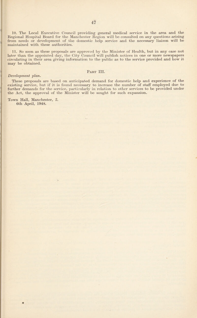 10. The Local Executive Council providing general medical service in the area and the Regional Hospital Board for the Manchester Region will be consulted on any questions arising from needs or development of the domestic help service and the necessary liaison will be maintained with these authorities. 11. So soon as these proposals are approved by the Minister of Health, but in any case not later than the appointed day, the City Council will publish notices in one or more newspapers circulating in their area giving information to the public as to the service provided and how it may be obtained. Part III. Development plan. These proposals are based on anticipated demand for domestic help and experience of the existing service, but if it is found necessary to increase the number of staff employed due to further demands for the service, particularly in relation to other services to be provided under the Act, the approval of the Minister will be sought for such expansion. Town Hall, Manchester, 2.
