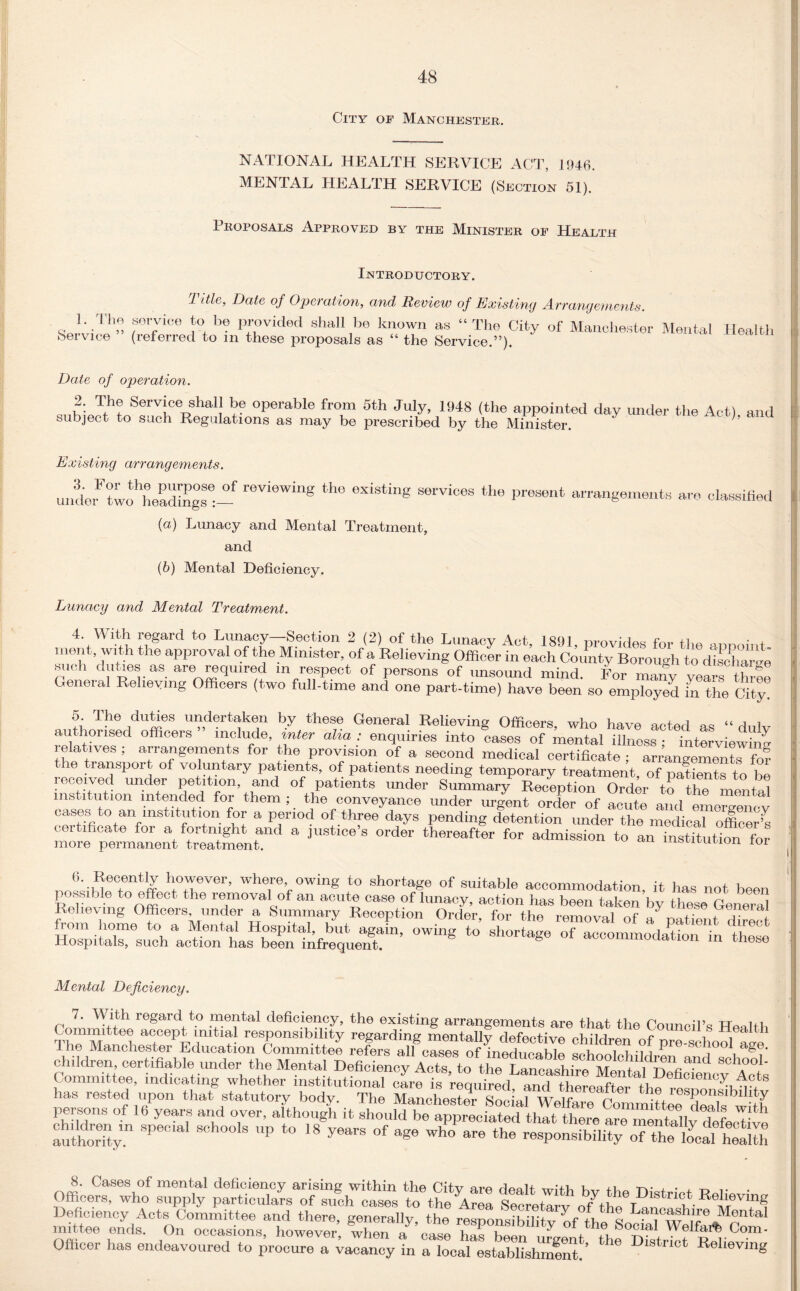 City of Manchester. NATIONAL HEALTH SERVICE ACT, 1946. MENTAL HEALTH SERVICE (Section 51). Proposals Approved by the Minister of Health Introductory. 1. The Service ” Title, Date of Operation, and, Review of Existing Arrangements. sovvim, to be provided shall be known as “ The City of Manchester Mental (referred to m these proposals as “ the Service.”). Health Date of operation. a„LTthLSerViAShal! 5? 0perable frT 5th JuIy> 1948 (‘he appointed day under the Act), and subject to such Regulations as may be prescribed by the Minister. Existing arrangements. underF?wothheadSgsSe:- reVi°Wing tho existin? th« arrangements are classified (а) Lunacy and Mental Treatment, and (б) Mental Deficiency. Lunacy and Mental Treatment. 4. With regard to Lunacy—Section 2 (2) of the Lunacv Act ism m +i ment, with the approval of the Minister, of a Relieving Officer in each Corlnty Borough JodSbe such duties as are required in respect of persons of unsound mind. For many veara t ree General Relieving Officers (two full-time and one part-time) have been so employed in the City! 5. The duties undertaken by these General Relieving Officers, who have actod authorised officers ” include, inter alia : enquiries into cases of mental illness ; interviewing relatives ; arrangements for the provision of a second medical certificate • arrangement™? the transport of voluntary patients, of patients needing temporary treatment of paSts to h? received under petition and of patients under Summary Reception Order'tothemanta! institution intended for them ; _ the conveyance under urgent order of acute and emergencv cases to an mstdution for a period of three days pending detention under the medical officer ;s certificate for a fortnight and a justice’s order thereafter for admission to an instTtutffin for more permanent treatment. m&ntution lor nn!a'ne<fntff however, where owing to shortage of suitable accommodation, it has not been possible to effect the removal of an acute case of lunacy, action has been taken by these General Relieving Officers, under a Summary Reception Order, for the removal of ./rvainni u * h orn home to a Mental Hospital, but again, owing to’ shortage tWe Hospitals, such action has been infrequent. imouauon m tliese Mental Deficiency. P 7’ WAth reSard to mental deficiency, the existing arrangements are that the Council’s Health ?imM i a(]cept initial responsibility regarding mentally defective children of pre-school acre I he Manchester Education Committee refers all caso-=i of inoHnMWo n i i • Vi 1 scnooi age. children, certifiable under the “ Committee, indicating whether institutional care is requiredand tl Soffte, no8 has rested upon that statutory body. The Manchester Social Weir , . sponsibility persons of l/years and over, Jthoogl it authority!1 SCh°°‘S P *° 18 °f age who are responsibility oT^caltS Officer has endeavoured to procure a vacancy in a local establishmlnt!’ D‘Strlot ReUevm«