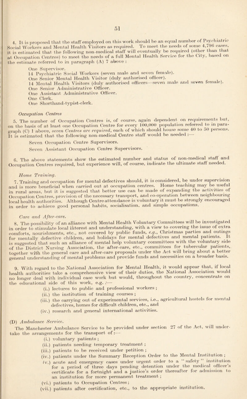 4. It is proposed that the staff employed on this work should be an equal number of Psychiatric Social Workers and Mental Health Visitors as required. To meet the needs of some 4,79b cases, it is estimated that the following non-medical staff will eventually be required (other than that at Occupation Centres) to meet the needs of a full Mental Health Service for the City, based on the estimate referred to in paragraph (A) 7 above : One Supervisor. 14 Psychiatric Social Workers (seven male and seven female). One Senior Mental Health Visitor (duly authorised officer). 14 Mental Health Visitors (duly authorised officers—seven male and seven female). One Senior Administrative Officer. One Assistant Administrative Officer. One Clerk. One Shorthand-typist-clerk. Occupation Centres 5 The number of Occupation Centres is, of course, again dependent on requirements but, on the basis of at least one Occupation Centre for every 100,000 population referred to in para¬ graph (C) 1 above, seven Centres are required, each of which should house some 40 to 50 persons. It is estimated that the following non-medical Centre staff would be needed : - Seven Occupation Centre Supervisors. Seven Assistant Occupation Centre Supervisors. 6. The above statements show the estimated number and status of non-medical staff and Occupation Centres required, but experience will, of course, indicate the ultimate staff needed. Home Training. 7. Training and occupation for mental defectives should, it is considered, be under supervision and is more^beneficial when carried out at occupation centres. Home teaching may be useful in rural areas, but it is suggested that better use can be made of expanding the activities of Occupation Centres, provision of the necessary transport, and co-operation between neighbouring local health authorities. Although Centre attendance is voluntary it must be strongly encouraged in order to achieve good personal habits, socialisation, and simple occupations. Care and After-care. 8. The possibility of an alliance with Mental Health Voluntary Committees will be investigated in order to stimulate local interest and understanding, with a view to covering the issue of extra comforts, nourishments, etc., not covered by public funds, e.g., Christmas parties and outings for mentally defective children, and holidays for mental defectives and mental patients. It is suggested that such an alliance of mental help voluntary committees with the voluntary side of the District Nursing Association, the after-care, etc., committees for tubercular patients, together with the general care and after-care proposals under the Act will bring about a better general understanding of mental problems and provide funds and necessities on a broader basis. 9. With regard to the National Association for Mental Health, it would appear that, if local health authorities take a comprehensive view of their duties, the National Association would no longer deal with individual case work but would, throughout the country, concentrate on the educational side of this work, e.g. ;—- (i.) lectures to public and professional workers ; (ii.) the institution of training courses ; (iii.) the carrying out of experimental services, i.e., agricultural hostels for mental defectives, homes for difficult children, etc., and (iv.) research and general international activities. (D) Ambulance Service. The Manchester Ambulance Service to be provided under section 27 of the Act, will under¬ take the arrangements for the transport of:—- (i.) voluntary patients ; (ii.) patients needing temporary treatment; (iii.) patients to be received under petition ; (iv.) patients under the Summary Reception Order to the Mental Institution ; (v.) acute and emergency cases under urgent order to a “ safety institution for a period of three days pending detention under the medical officer s certificate for a fortnight and a justice’s order thereafter for admission to an institution for more permanent treatment ; (vi.) patients to Occupation Centres; (vii.) patients after certification, etc., to the appropriate institution.