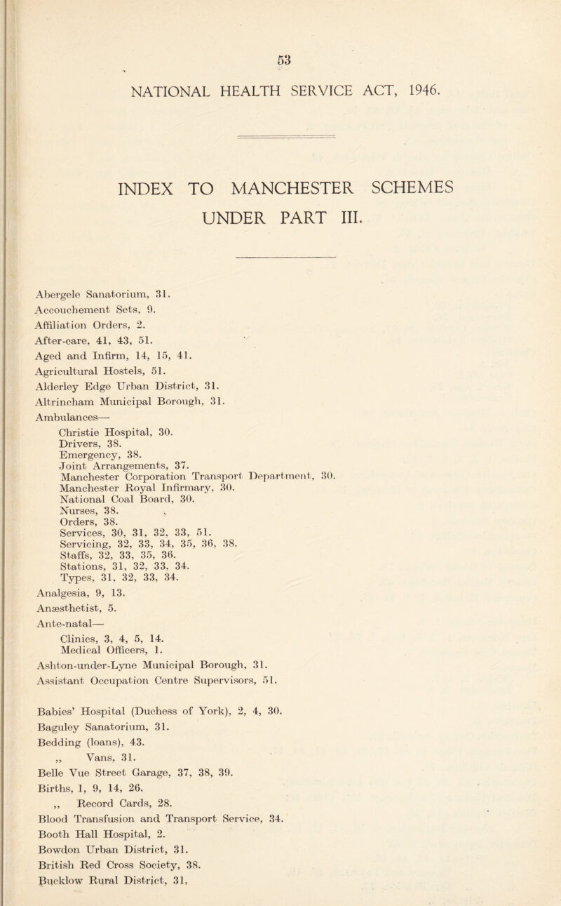 NATIONAL HEALTH SERVICE ACT, 1946. INDEX TO MANCHESTER SCHEMES UNDER PART III. Abergele Sanatorium, 31. Accouchement Sets, 9. Affiliation Orders, 2. After-care, 41, 43, 51. Aged and. Infirm, 14, 15, 41. Agricultural Hostels, 51. Alderley Edge Urban District, 31. Altrincham Municipal Borough, 31. Ambulances— Christie Hospital, 30. Drivers, 38. Emergency, 38. Joint Arrangements, 37. Manchester Corporation Transport Department, 30. Manchester Royal Infirmary, 30. National Coal Board, 30. Nurses, 38. Orders, 38. Services, 30, 31, 32, 33, 51. Servicing, 32, 33, 34, 35, 36, 38. Staffs, 32, 33, 35, 36. Stations, 31, 32, 33, 34. Types, 31, 32, 33, 34. Analgesia, 9, 13. Anaesthetist, 5. Ante-natal—• Clinics, 3, 4, 5, 14. Medical Officers, 1. Ashton-under-Lyne Municipal Borough, 31. Assistant Occupation Centre Supervisors, 51. Babies’ Hospital (Duchess of York), 2, 4, 30. Baguley Sanatorium, 31. Bedding (loans), 43. ,, Vans, 31. Belle Vue Street Garage, 37, 38, 39. Births, 1, 9, 14, 26. ,, Record Cards, 28. Blood Transfusion and Transport Service, 34. Booth Hall Hospital, 2. Bowdon Urban District, 31. British Red Cross Society, 38. Bucklow Rural District, 31,